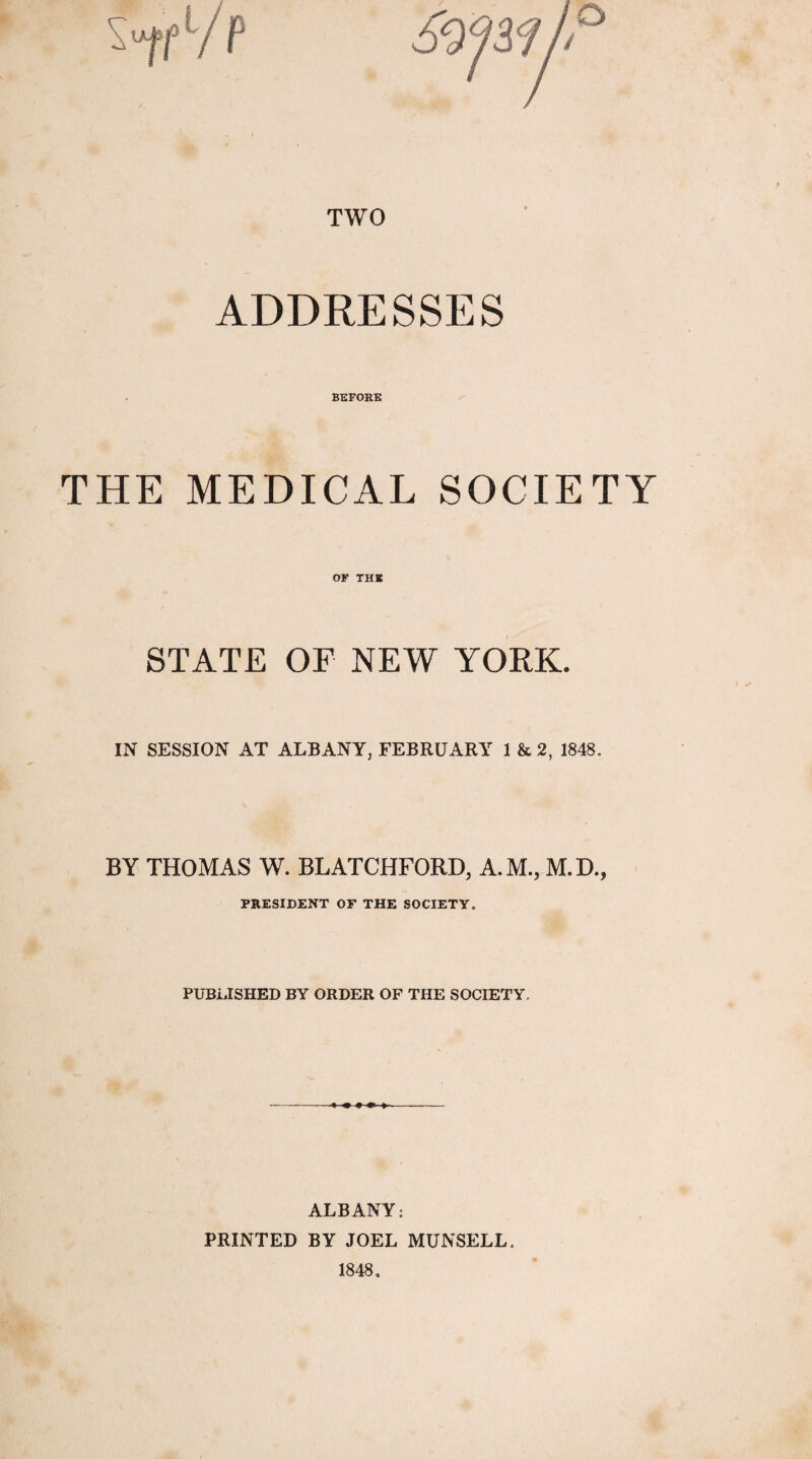 TWO ADDRESSES BEFORE THE MEDICAL SOCIETY OF THE STATE OF NEW YORK. IN SESSION AT ALBANY, FEBRUARY 1 & 2, 1848. BY THOMAS W. BLATCHFORD, A.M., M.D., PRESIDENT OF THE SOCIETY. PUBLISHED BY ORDER OF THE SOCIETY, ALBANY: PRINTED BY JOEL MUNSELL. 1848.