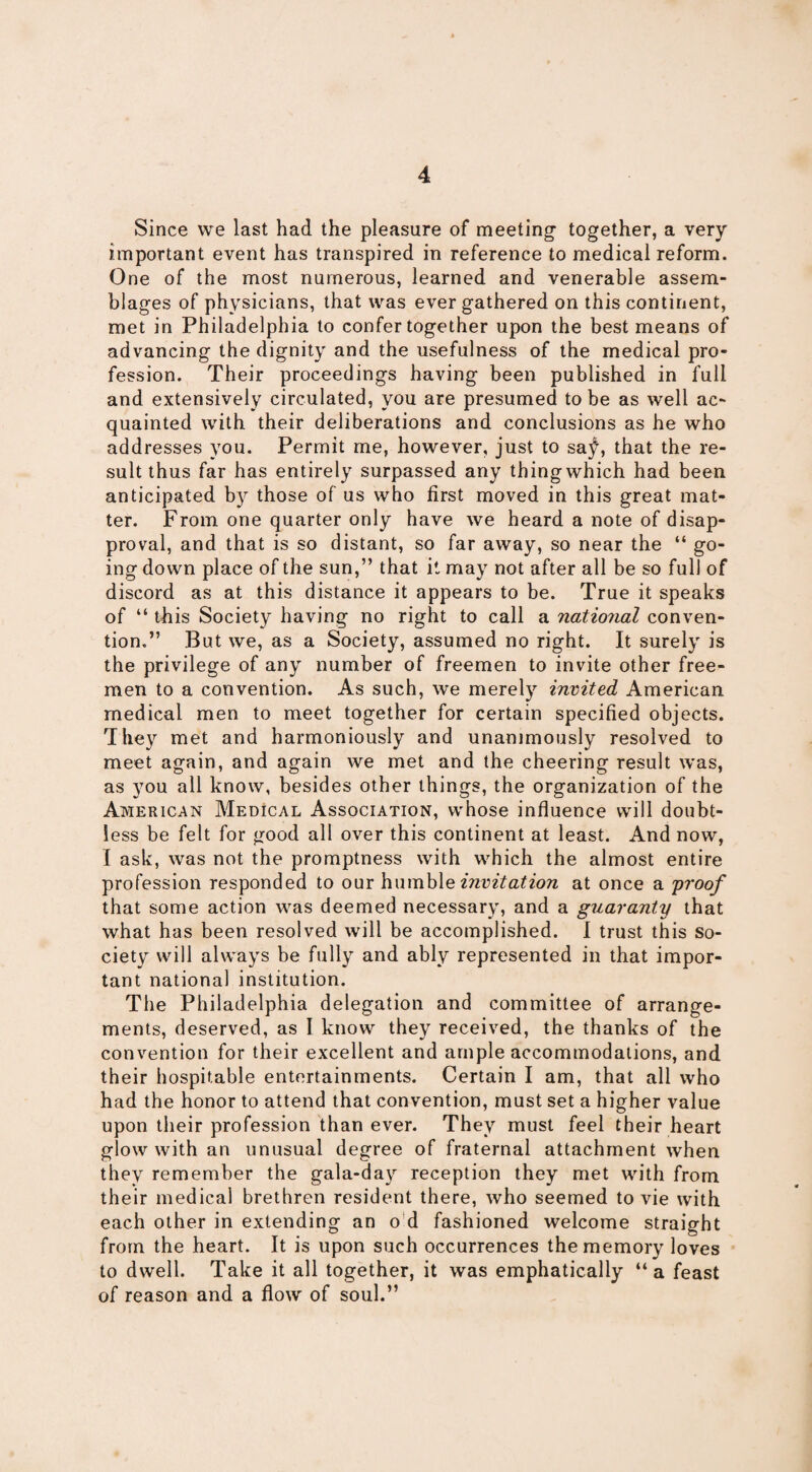 Since we last had the pleasure of meeting- together, a very important event has transpired in reference to medical reform. One of the most numerous, learned and venerable assem¬ blages of physicians, that was ever gathered on this continent, met in Philadelphia to confer together upon the best means of advancing the dignity and the usefulness of the medical pro¬ fession. Their proceedings having been published in full and extensively circulated, you are presumed to be as well ac¬ quainted with their deliberations and conclusions as he who addresses you. Permit me, however, just to sa^, that the re¬ sult thus far has entirely surpassed any thing which had been anticipated by those of us who first moved in this great mat¬ ter. From one quarter only have we heard a note of disap¬ proval, and that is so distant, so far away, so near the “ go¬ ing down place of the sun,” that it may not after all be so full of discord as at this distance it appears to be. True it speaks of “ this Society having no right to call a national conven¬ tion.” But we, as a Society, assumed no right. It surely is the privilege of any number of freemen to invite other free¬ men to a convention. As such, we merely invited American medical men to meet together for certain specified objects. They met and harmoniously and unanimously resolved to meet again, and again we met and the cheering result was, as you all know, besides other things, the organization of the American Medical Association, whose influence will doubt¬ less be felt for good all over this continent at least. And now, I ask, was not the promptness with which the almost entire profession responded to our humble invitation at once a proof that some action was deemed necessary, and a guaranty that what has been resolved will be accomplished. I trust this so¬ ciety will always be fully and ably represented in that impor¬ tant national institution. The Philadelphia delegation and committee of arrange¬ ments, deserved, as I know they received, the thanks of the convention for their excellent and ample accommodations, and their hospitable entertainments. Certain I am, that all who had the honor to attend that convention, must set a higher value upon their profession than ever. They must feel their heart glow with an unusual degree of fraternal attachment when they remember the gala-day reception they met with from their medical brethren resident there, who seemed to vie with each other in extending an o d fashioned welcome straight from the heart. It is upon such occurrences the memory loves to dwell. Take it all together, it was emphatically “a feast of reason and a flow of soul.”