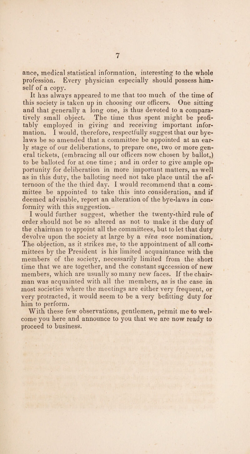 ance, medical statistical information, interesting to the whole profession. Every physician especially should possess him¬ self of a copy. It has always appeared to me that too much of the time of this society is taken up in choosing our officers. One sitting and that generally a long one, is thus devoted to a compara¬ tively small object. The time thus spent might be profi¬ tably employed in giving and receiving important infor¬ mation. I would, therefore, respectfully suggest that our bye¬ laws be so amended that a committee be appointed at an ear¬ ly stage of our deliberations, to prepare one, two or more gen¬ eral tickets, (embracing all our officers now chosen by ballot,) to be balloted for at one time; and in order to give ample op¬ portunity for deliberation in more important matters, as well as in this duty, the balloting need not take place until the af¬ ternoon of the the third day. I would recommend that a com¬ mittee be appointed to take this into consideration, and if deemed advisable, report an alteration of the bye-laws in con¬ formity with this suggestion. I would further suggest, whether the twenty-third rule of order should not be so altered as not to make it the duty of the chairman to appoint all the committees, but to let that duty devolve upon the society at large by a viva voce nomination. The objection, as it strikes me, to the appointment of all corfi- mittees by the President is his limited acquaintance with the members of the society, necessarily limited from the short time that we are together, and the constant succession of new members, which are usually so many new faces. If the chair¬ man was acquainted with all the members, as is the case in most societies where the meetings are either very frequent, or very protracted, it would seem to be a very befitting duty for him to perform. With these few observations, gentlemen, permit me to wel¬ come you here and announce to you that we are now ready to proceed to business.