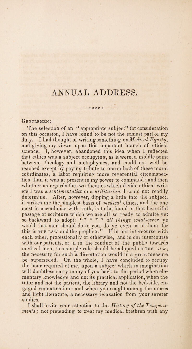 ANNUAL ADDRESS. Gentlemen : The selection of an “appropriate subject” for consideration on this occasion, I have found to be not the easiest part of my duty. I had thought of writing something on Medical Equity, and giving my views upon this important branch of ethical science. I, however, abandoned this idea when I reflected that ethics was a subject occupying, as it were, a middle point between theology and metaphysics, and could not well be reached except by paying tribute to one or both of these moral coordinates, a labor requiring more reverential circumspec¬ tion than it was at present in my power to command ; and then whether as regards the two theories which divide ethical writ¬ ers I was a sentimentalist or a utilitarian, I could not readily determine. After, however, dipping a little into the subject, it strikes me the simplest basis of medical ethics, and the one most in accordance with truth, is to be found in that beautiful passage of scripture which we are all so ready to admire yet so backward to adopt: “* * # * all things whatsoever ye would that men should do to you, do ye even so to them, for this is the law and the prophets.” If in our intercourse with each other, professionally or otherwise, and in our intercourse with our patients, or, if in the conduct of the public towards medical men, this simple rule should be adopted as the law, the necessity for such a dissertation would in a great measure be superseded. On the whole, I have concluded to occupy the hour required of me, upon a subject which in imagination will doubtless carry many of you back to the period when ele¬ mentary knowledge and not its practical application, when the tutor and not the patient, the library and not the bed-side, en¬ gaged your attention : and when you sought among the muses and light literature, a necessary relaxation from your severer studies. I shall invite your attention to the History of the Tempera¬ ments ; not pretending to treat my medical brethren with any
