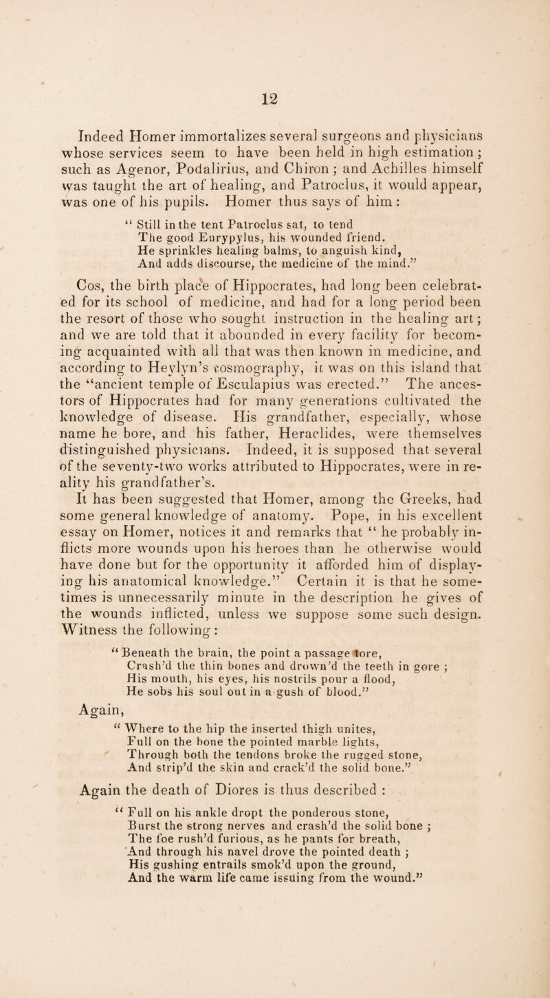 Indeed Homer immortalizes several surgeons and physicians whose services seem to have been held in high estimation ; such as Agenor, Podalirius, and Chiron ; and Achilles himself was taught the art of healing, and Patroclus, it would appear, was one of his pupils. Homer thus says of him : “ Still in the tent Patroclus sat, to tend The good Eurypylus, his wounded friend. He sprinkles healing balms, to anguish kind, And adds discourse, the medicine of the mind.” Cos, the birth place of Hippocrates, had long been celebrat¬ ed for its school of medicine, and had for a long period been the resort of those who sought instruction in the healing art; and we are told that it abounded in every facility for becom¬ ing acquainted with all that was then known in medicine, and according to Heylyn’s cosmography, it was on this island that the “ancient temple of Esculapius was erected.” The ances¬ tors of Hippocrates had for many generations cultivated the knowledge of disease. His grandfather, especially, whose name he bore, and his father, Heraclides, were themselves distinguished physicians. Indeed, it is supposed that several of the seventy-two works attributed to Hippocrates, were in re¬ ality his grandfather’s. It has been suggested that Homer, among the Greeks, had some general knowledge of anatomy. Pope, in his excellent essay on Homer, notices it and remarks that “ he probably in¬ flicts more wounds upon his heroes than he otherwise would have done but for the opportunity it afforded him of display¬ ing his anatomical knowledge.” Certain it is that he some¬ times is unnecessarily minute in the description he gives of the wounds inflicted, unless we suppose some such design. Witness the following: “ Beneath the br ain, the point a passage tore, Crash’d the thin bones and drown’d the teeth in gore ; His mouth, his eyes, his nostrils pour a flood, He sobs his soul out in a gush of blood.” Again, “ Where to the hip the inserted thigh unites, Full on the bone the pointed marble lights, Through both the tendons broke the rugged stone, And strip’d the skin and crack’d the solid bone.” Again the death of Diores is thus described : “ Full on his ankle dropt the ponderous stone, Burst the strong nerves and crash’d the solid bone ; The foe rush’d furious, as he pants for breath, And through his navel drove the pointed death ; His gushing entrails smok’d upon the ground, And the warm life came issuing from the wound.”