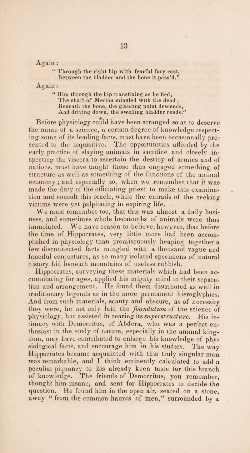 / Again: “ Through the right hip with fearful fury cast, Between the bladder and the bone it pass’d.” Again: “ Him through the hip transfixing as he fled, The shaft of Merion mingled with the dead ; Beneath the bone, the glancing point descends, And driving down, the swelling bladder rends.” Before physiology could have been arranged so as to deserve the name of a science, a certain degree of knowledge respect¬ ing some of its leading facts, must have been occasionally pre¬ sented to the inquisitive. The opportunities afforded by the early practice of slaying animals in sacrifice and closely in¬ specting the viscera to ascertain the destiny of armies and of nations, must have taught those thus engaged something of structure as well as something of the functions of the animal economy; and especially so, when we remember that it was made the duty of the officiating priest to make this examina¬ tion and consult this oracle, while the entrails of the reeking- O victims were yet palpitating in expiring life. We must remember too, that this was almost a daily busi¬ ness, and sometimes whole hecatombs of animals were thus immolated. We have reason to believe, however, that before the time of Hippocrates, very little more had been accom¬ plished in physiology than promiscuously heaping together a few disconnected facts mingled with a thousand vague and fanciful conjectures, as so many isolated specimens of natural history hid beneath mountains of useless rubbish. Hippocrates, surveying these materials which had been ac¬ cumulating for ages, applied his mighty mind to their separa¬ tion and arrangement. He found them distributed as well in traditionary legends as in the more permanent hieroglyphics. And from such materials, scanty and obscure, as of necessity they were, he not only laid the foundation of the science of physiology, but assisted in rearing its superstructure. His in¬ timacy with Democritus, of Abdera, who was a perfect en¬ thusiast in the study of nature, especially in the animal king¬ dom, may have contributed to enlarge his knowledge of phy¬ siological facts, and encourage him in his studies. The way Hippocrates became acquainted with this truly singular man was remarkable, and I think eminently calculated to add a peculiar piquancy to his already keen taste for this branch of knowledge. The friends of Democritus, you remember, thought him insane, and sent for Hippocrates to decide the question. He found him in the open air, seated on a stone, away “ from the common haunts of men,” surrounded by a
