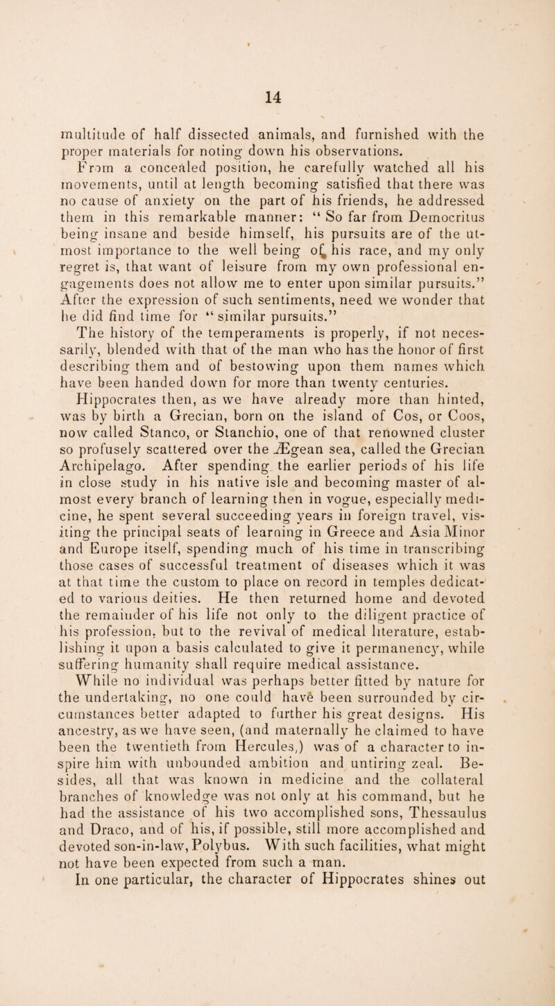 multitude of half dissected animals, and furnished with the proper materials for noting- down his observations. From a concealed position, he carefully watched all his movements, until at length becoming satisfied that there was no cause of anxiety on the part of his friends, he addressed them in this remarkable manner: “ So far from Democritus being insane and beside himself, his pursuits are of the ut¬ most importance to the well being o£ his race, and my only regret is, that want of leisure from my own professional en¬ gagements does not allow me to enter upon similar pursuits.” After the expression of such sentiments, need we wonder that he did find time for “ similar pursuits.” The history of the temperaments is properly, if not neces¬ sarily, blended with that of the man who has the honor of first describing them and of bestowing upon them names which have been handed down for more than twenty centuries. Hippocrates then, as we have already more than hinted, was by birth a Grecian, born on the island of Cos, or Coos, now called Stanco, or Stanchio, one of that renowned cluster so profusely scattered over the iEgean sea, called the Grecian Archipelago. After spending the earlier periods of his life in close study in his native isle and becoming master of al¬ most every branch of learning then in vogue, especially medi¬ cine, he spent several succeeding years in foreign travel, vis¬ iting the principal seats of learning in Greece and Asia Minor and Europe itself, spending much of his time in transcribing those cases of successful treatment of diseases which it was at that time the custom to place on record in temples dedicat¬ ed to various deities. He then returned home and devoted the remainder of his life not only to the diligent practice of his profession, but to the revival of medical literature, estab¬ lishing it upon a basis calculated to give it permanency, while suffering humanity shall require medical assistance. While no individual was perhaps better fitted by nature for the undertaking, no one could have been surrounded by cir¬ cumstances better adapted to further his great designs. His ancestry, as we have seen, (and maternally he claimed to have been the twentieth from Hercules,) was of a character to in¬ spire him with unbounded ambition and untiring zeal. Be¬ sides, all that was known in medicine and the collateral branches of knowledge was not only at his command, but he had the assistance of his two accomplished sons, Thessaulus and Draco, and of his, if possible, still more accomplished and devoted son-in-law, Polybus. With such facilities, what might not have been expected from such a man. In one particular, the character of Hippocrates shines out