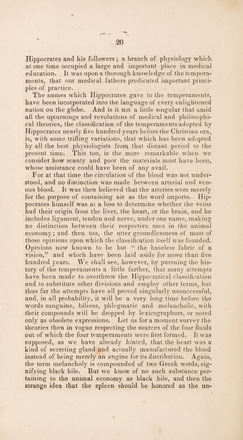 Hippocrates and his followers ; a branch of physiology which at one time occupied a large and important place in medical education. It was upon a thorough knowledge of the tempera¬ ments, that our medical fathers predicated important princi¬ ples of practice. The names which Hippocrates gave to the temperaments, have been incorporated into the language of every enlightened nation on the globe. And is it not a little singular that amid all the upturnings and revolutions of medical and philosophi¬ cal theories, the classification of the temperaments adopted by Hippocrates nearly five hundred years before the Christian era, is, with some trifling variations, that which has been adopted by all the best physiologists from that distant period to the present time. This too, is the more remarkable when we consider how scanty and poor the mateiials must have been, whose assistance could have been of any avail. For at that time the circulation of the blood was not under¬ stood, and no distinction was made between arterial and ven¬ ous blood. It was then believed that the arteries were merely for the purpose of containing air as the word imports. Hip¬ pocrates himself was at a loss to determine whether the veins had their origin from the liver, the heart, or the brain, and he includes ligament, tendon and nerve, under one name, making no distinction between their respective uses in the animal economy; and then too, the utter groundlessness of most of those opinions upon which the classification itself was founded. Opinions now known to be but “ the baseless fabric of a vision,” and which have been laid aside for more than, five hundred years. We shall see, however, by pursuing the his¬ tory of the temperaments a little farther, that many attempts have been made to overthrow the Hippocratical classification and to substitute other divisions and employ other terms, but thus far the attempts have all proved singularly unsuccessful, and, in all probability, it will be a very long time before the words sanguine, bilious, phlegmatic and melancholic, with their compounds will be dropped by lexicographers, or noted only as obsolete expressions. Let us for a moment survey the theories then in vogue respecting the sources of the four fluids out of which the four temperaments were first formed. It was supposed, as we have already hinted, that the heart was a kind of secreting gland and actually manufactured the blood instead of being merely an engine for its distribution. Again, the term melancholy is compounded of two Greek words, sig¬ nifying black bile. But we know of no such substance per¬ taining to the animal economy as black bile, and then the strange idea that the spleen should be honored as the un-