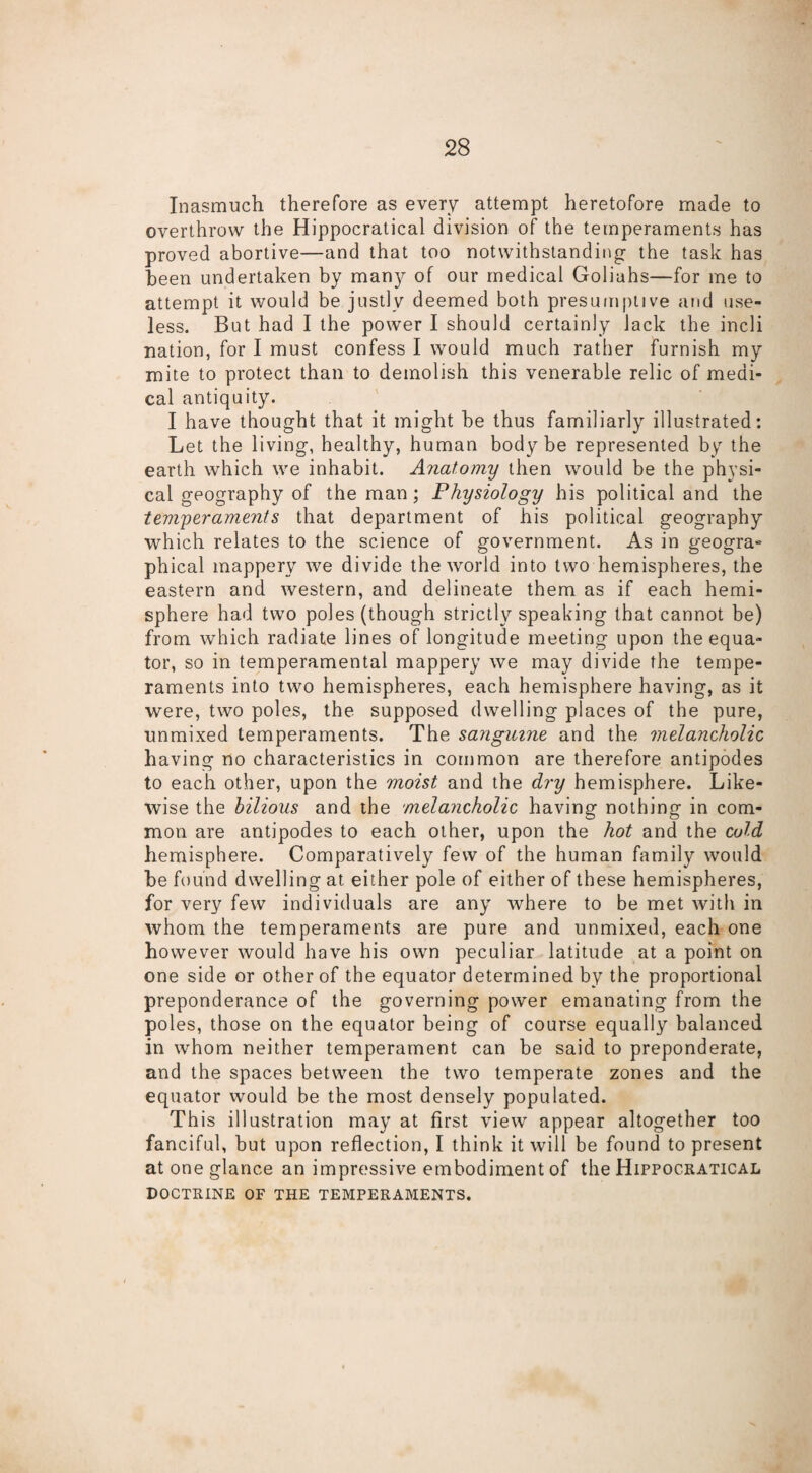 Inasmuch therefore as every attempt heretofore made to overthrow the Hippocratical division of the temperaments has proved abortive—and that too notwithstanding- the task has been undertaken by many of our medical Goliahs—for me to attempt it would be justly deemed both presumptive and use¬ less. But had I the power I should certainly lack the inch nation, for I must confess I would much rather furnish my mite to protect than to demolish this venerable relic of medi¬ cal antiquity. I have thought that it might be thus familiarly illustrated: Let the living, healthy, human body be represented by the earth which we inhabit. Anatomy then would be the physi¬ cal geography of the man; Physiology his political and the temperaments that department of his political geography which relates to the science of government. As in geogra* phical mappery we divide the world into two hemispheres, the eastern and western, and delineate them as if each hemi¬ sphere had two poles (though strictly speaking that cannot be) from which radiate lines of longitude meeting upon the equa¬ tor, so in temperamental mappery we may divide the tempe¬ raments into two hemispheres, each hemisphere having, as it were, two poles, the supposed dwelling places of the pure, unmixed temperaments. The sanguine and the melancholic having no characteristics in common are therefore antipodes to each other, upon the moist and the dry hemisphere. Like¬ wise the bilious and the melancholic having nothing in com¬ mon are antipodes to each other, upon the hot and the cold hemisphere. Comparatively few of the human family would be found dwelling at either pole of either of these hemispheres, for very few individuals are any where to be met with in whom the temperaments are pure and unmixed, each one however would have his own peculiar latitude at a point on one side or other of the equator determined by the proportional preponderance of the governing power emanating from the poles, those on the equator being of course equally balanced in whom neither temperament can be said to preponderate, and the spaces between the two temperate zones and the equator would be the most densely populated. This illustration may at first view appear altogether too fanciful, but upon reflection, I think it will be found to present at one glance an impressive embodiment of the Hippocratical DOCTRINE OF THE TEMPERAMENTS.