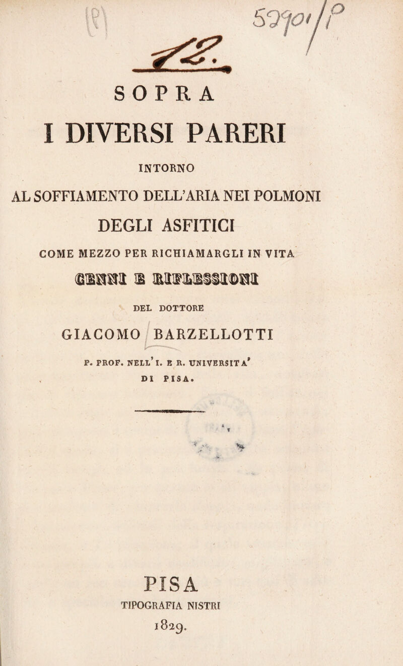 SOPRA I DIVERSI PARERI INTORNO AL SOFFIAMENTO DELL’ARIA NEI POLMONI DEGLI ASFITICI COME MEZZO PER RICHIAMARGLI IN VITA tiaai i umiliata! DEL DOTTORE GIACOMO BARZELLOTTI P* PROF. NELL?I. E R. UNIVERSITÀ* Dì PISA. & t •V PISA TIPOGRAFIA NISTRI 1829.