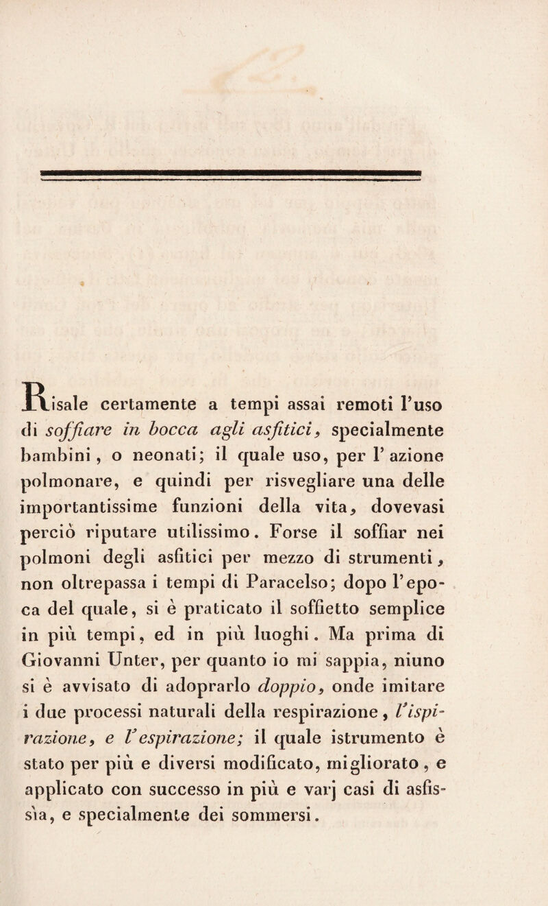 Risale certamente a tempi assai remoti l’uso di soffiare in bocca agli asfitici, specialmente bambini, o neonati; il quale uso, per l’azione polmonare, e quindi per risvegliare una delle importantissime funzioni della vita, dovevasi perciò riputare utilissimo. Forse il soffiar nei polmoni degli asfitici per mezzo di strumenti, non oltrepassa i tempi di Paracelso; dopo l’epo¬ ca del quale, si è praticato il soffietto semplice in piu tempi, ed in più luoghi. Ma prima di Giovanni IJnter, per quanto io mi sappia, ninno si è avvisato di adoprarlo doppio, onde imitare i due processi naturali della respirazione, Vispi¬ razione, e Vespirazione; il quale istrumento è stato per più e diversi modificato, migliorato , e applicato con successo in più e varj casi di asfis¬ sia, e specialmente dei sommersi.