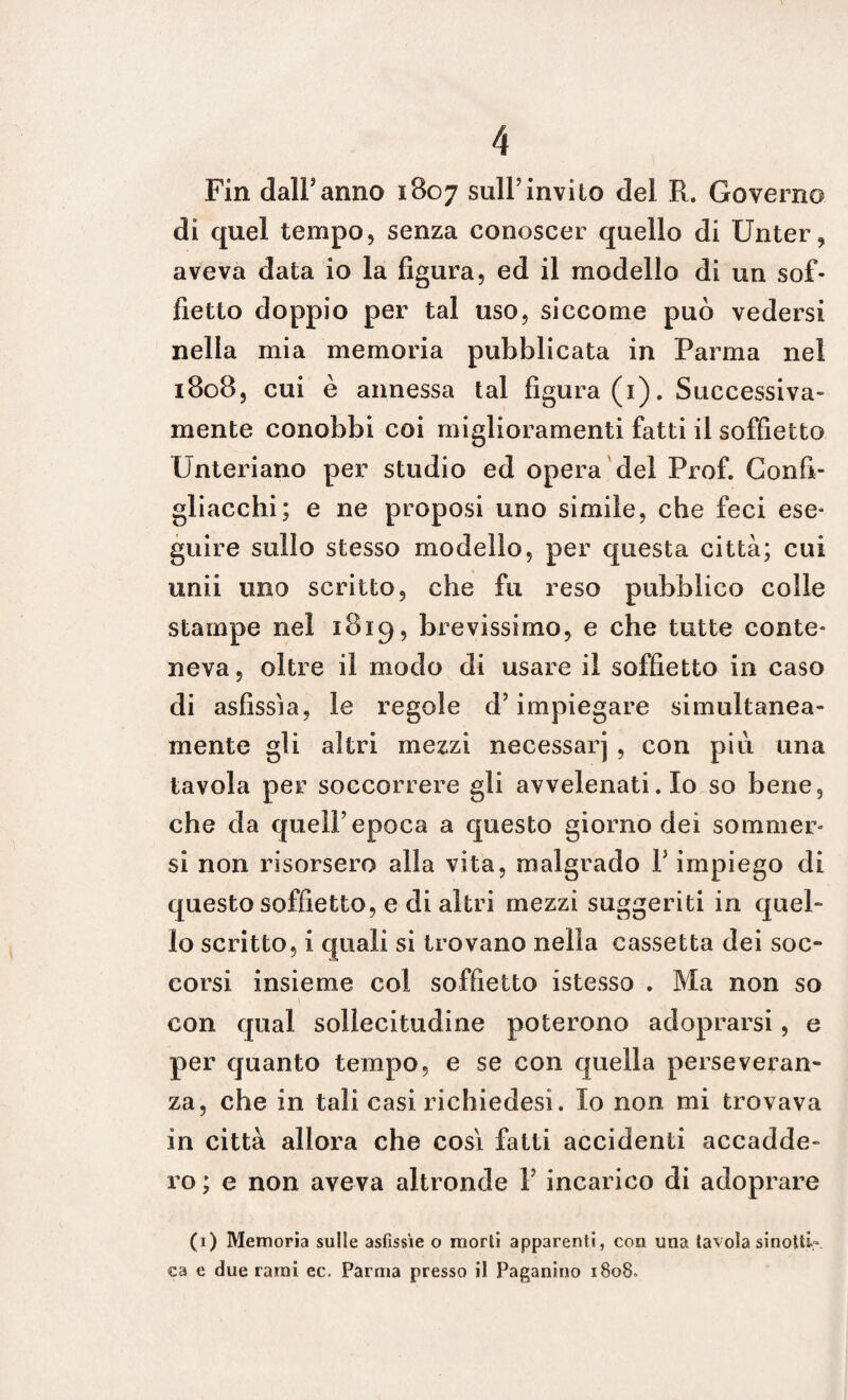 Fin dall’anno 1807 sull’invito del R. Governo di quel tempo, senza conoscer quello di Unter, aveva data io la figura, ed il modello di un sof¬ fietto doppio per tal uso, siccome può vedersi nella mia memoria pubblicata in Parma nel 1808, cui è annessa tal figura (1). Successiva¬ mente conobbi coi miglioramenti fatti il soffietto Unteriano per studio ed opera del Prof. Confi- gliacchi; e ne proposi uno simile, che feci ese¬ guire sullo stesso modello, per questa città; cui unii uno scritto, che fu reso pubblico colle stampe nel 1819, brevissimo, e che tutte conte¬ neva, oltre il modo di usare il soffietto in caso di asfissia, le regole d’impiegare simultanea¬ mente gli altri mezzi necessarj , con più una tavola per soccorrere gli avvelenati. Io so bene, che da quell’epoca a questo giorno dei sommer¬ si non risorsero alla vita, malgrado V impiego di questo soffietto, e di altri mezzi suggeriti in quel¬ lo scritto, i quali si trovano nella cassetta dei soc¬ corsi insieme col soffietto istesso . Ma non so con qual sollecitudine poterono adoprarsi, e per quanto tempo, e se con quella perseveran¬ za, che in tali casi richiedesi. Io non mi trovava in città allora che cosi fatti accidenti accadde¬ ro ; e non aveva altronde 1’ incarico di adoprare (1) Memoria sulle asfissie o morti apparenti, con una tavola sinotti.- ea e due rami ec. Parma presso il Paganino 1808,