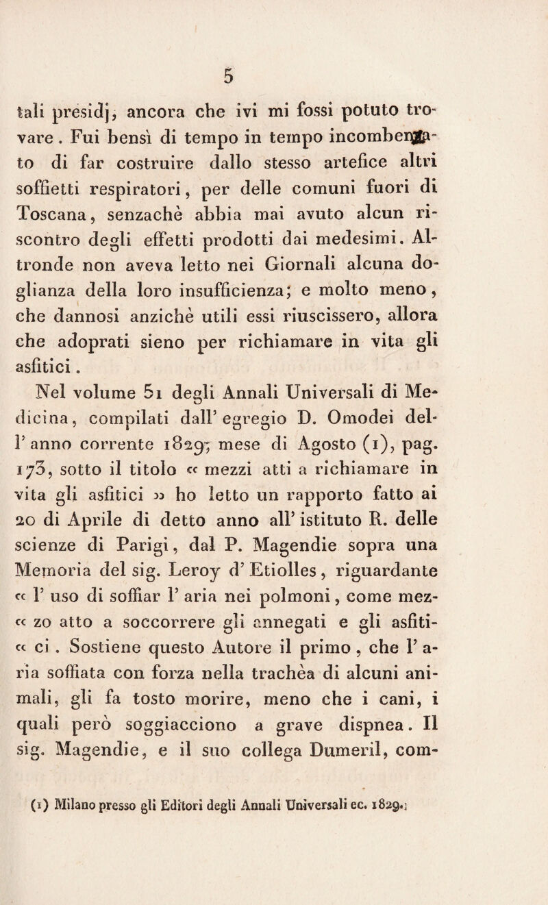 tali presidj, ancora che ivi mi fossi potuto tro- vare . Fui bensì di tempo in tempo incombei®^- to di far costruire dallo stesso artefice altri soffietti respiratori, per delle comuni fuori di Toscana, senzachè abbia mai avuto alcun ri¬ scontro degli effetti prodotti dai medesimi. Al¬ tronde non aveva letto nei Giornali alcuna do¬ glianza della loro insufficienza; e molto meno, che dannosi anziché utili essi riuscissero, allora che adoprati sieno per richiamare in vita gli asfitici. Nel volume 5i degli Annali Universali di Me* dicina, compilati dall5 egregio D. Omodei dei¬ ranno corrente 1829; mese di Agosto (1), pag. 170, sotto il titolo cc mezzi atti a richiamare in vita gli asfitici » ho letto un rapporto fatto ai 20 di Aprile di detto anno all5 istituto R. delle scienze di Parigi, dal P. Magendie sopra una Memoria del sig. Leroy d5 Etiolles , riguardante « F uso di soffiar l5 aria nei polmoni, come mez- c< zo atto a soccorrere gli annegati e gli asfiti- cc ci . Sostiene questo Autore il primo, che l5 a- ria soffiata con forza nella trachèa di alcuni ani¬ mali, gli fa tosto morire, meno che i cani, i quali però soggiacciono a grave dispnea. Il sig. Magendie, e il suo collega Dumeril, corn¬ ei) Milano presso gli Editori degli Annali Universali ec. 1829.;