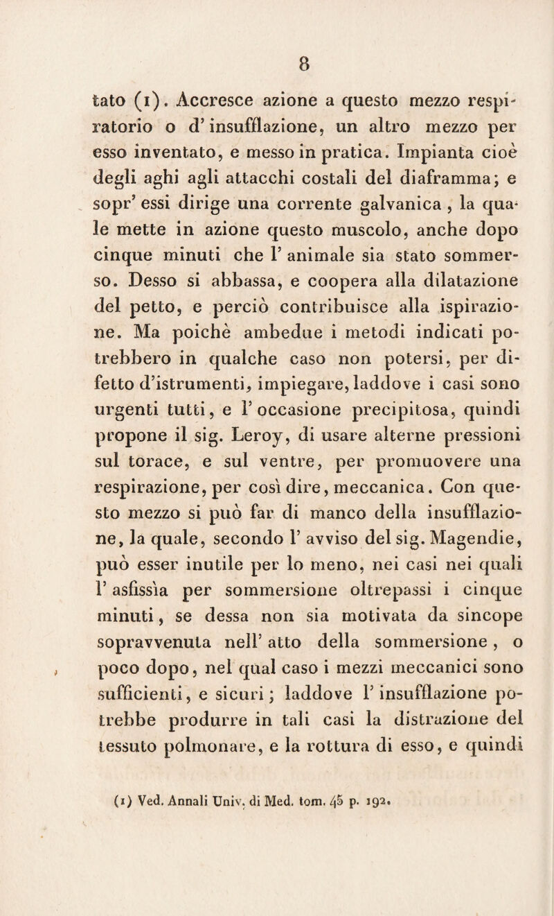 tato (i). Accresce azione a questo mezzo respi¬ ratorio o d’ insufflazione, un altro mezzo per esso inventato, e messo in pratica. Impianta cioè degli aghi agli attacchi costali del diaframma; e sopr’ essi dirige una corrente galvanica , la qua* le mette in azione questo muscolo, anche dopo cinque minuti che V animale sia stato sommer¬ so. Desso si abbassa, e coopera alla dilatazione del petto, e perciò contribuisce alla ispirazio¬ ne. Ma poiché ambedue i metodi indicati po¬ trebbero in qualche caso non potersi, per di¬ fetto d’istrumenti, impiegare, laddove i casi sono urgenti tutti, e l’occasione precipitosa, quindi propone il sig. Leroy, di usare alterne pressioni sul torace, e sul ventre, per promuovere una respirazione, per così dire, meccanica. Con que¬ sto mezzo si può far di manco della insufflazio¬ ne, la quale, secondo V avviso del sig. Magendie, può esser inutile per lo meno, nei casi nei quali F asfissia per sommersione oltrepassi i cinque minuti, se dessa non sia motivata da sincope sopravvenuta nell5 atto della sommersione , o poco dopo, nel qual caso i mezzi meccanici sono sufficienti, e sicuri; laddove Y insufflazione po¬ trebbe produrre in tali casi la distrazione del tessuto polmonare, e la rottura di esso, e quindi (i) Ved. Annali Univ. di Med. tom. P* J92*