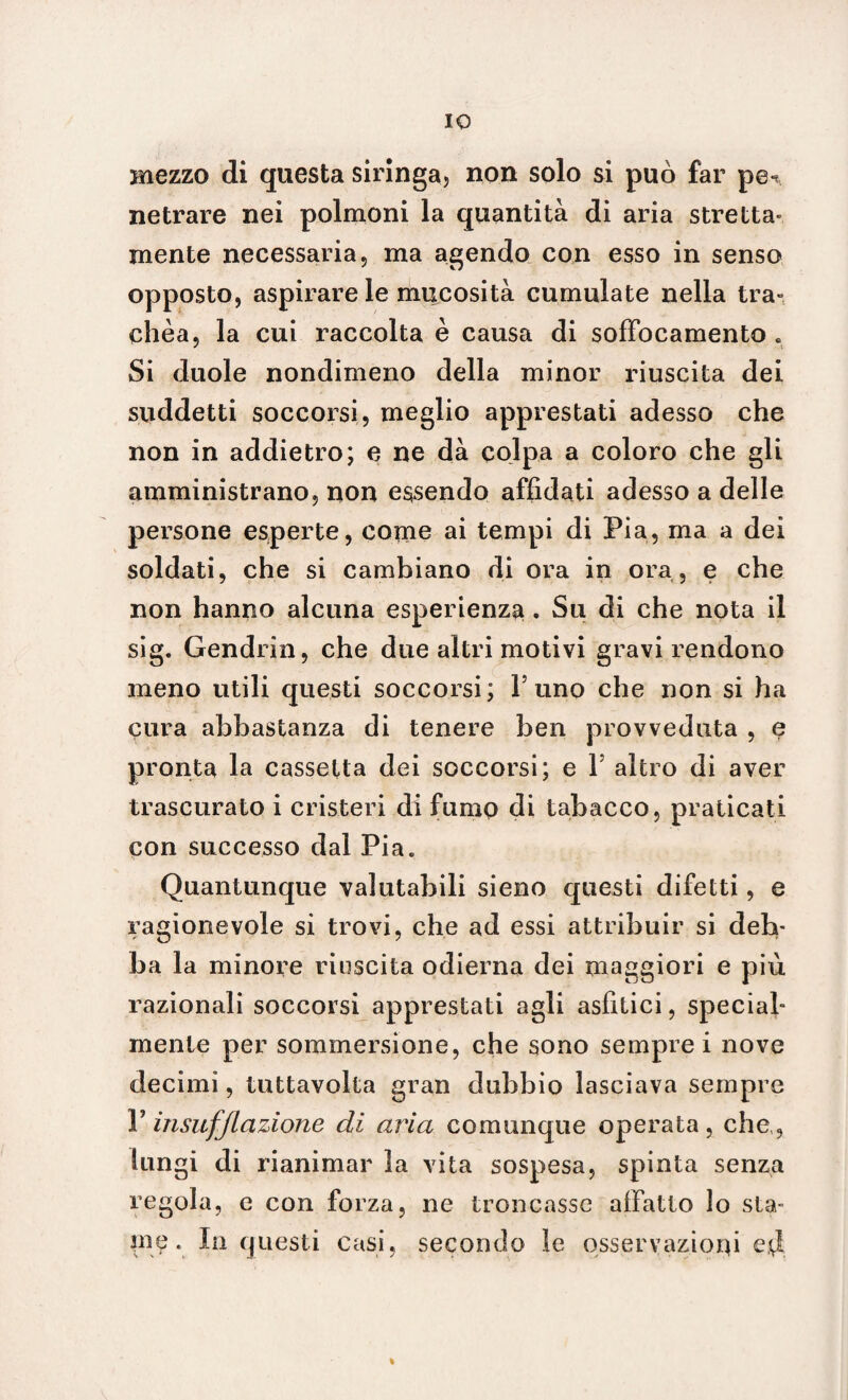 IO mezzo di questa siringa, non solo si può far pe- netrare nei polmoni la quantità di aria stretta- mente necessaria, ma agendo con esso in senso opposto, aspirare le mucosità cumulate nella tra¬ chèa, la cui raccolta è causa di soffocamento . Si duole nondimeno della minor riuscita dei suddetti soccorsi, meglio apprestati adesso che non in addietro; e ne dà colpa a coloro che gli amministrano, non essendo affidati adesso a delle persone esperte, come ai tempi di Pia, ma a dei soldati, che si cambiano di ora in ora, e che non hanno alcuna esperienza. Su di che nota il sig. Gendrin, che due altri motivi gravi rendono meno utili questi soccorsi; l5 uno che non si ha cura abbastanza di tenere ben provveduta , e pronta la cassetta dei soccorsi; e Y altro di aver trascurato i cristeri di fumo di tabacco, praticati con successo dal Pia. Quantunque valutabili sieno questi difetti, e ragionevole si trovi, che ad essi attribuir si deb¬ ba la minore riuscita odierna dei maggiori e più razionali soccorsi apprestati agli asfitici, special¬ mente per sommersione, che sono sempre i nove decimi, tuttavolta gran dubbio lasciava sempre V insufflazione di aria comunque operata, che,, lungi di rianimar la vita sospesa, spinta senza regola, e con forza, ne troncasse affatto lo sta¬ me. In questi casi, secondo le osservazioni e$ %