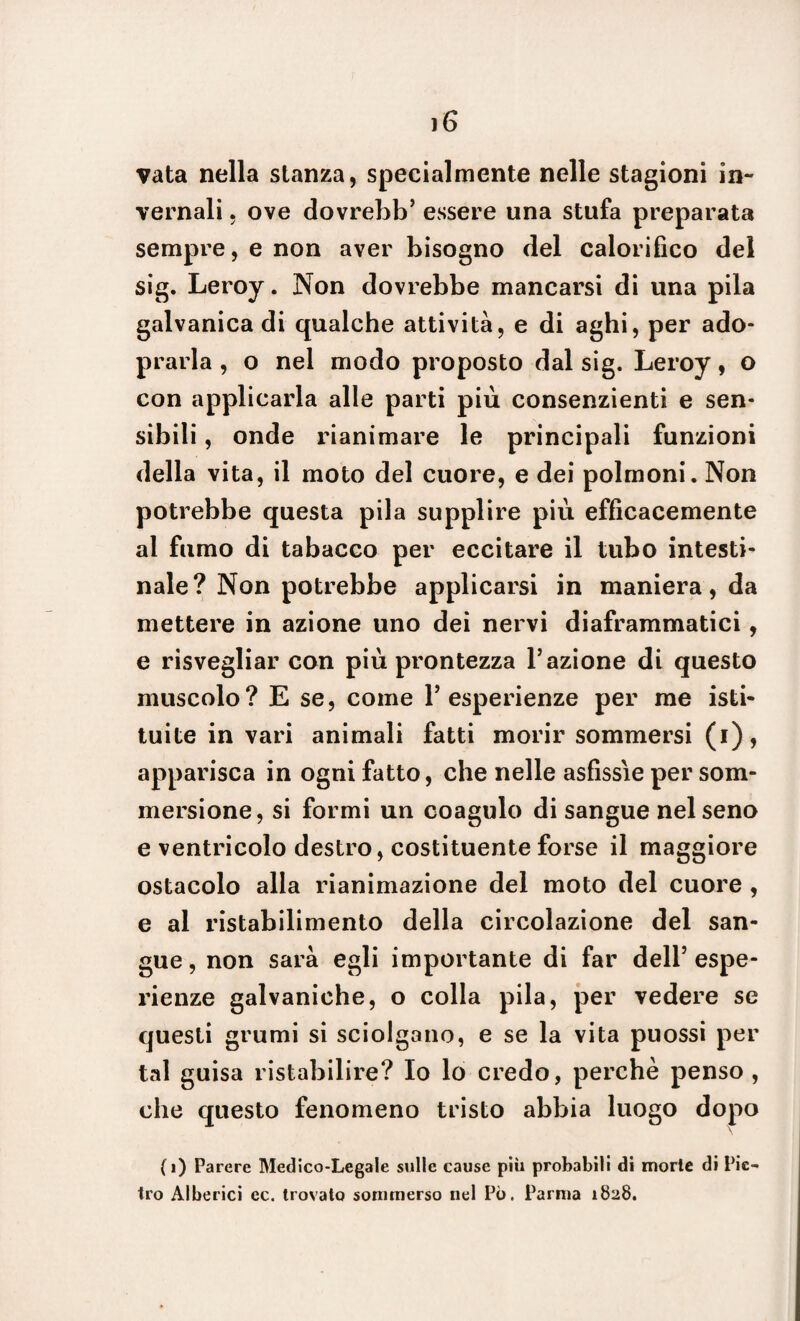 vata nella stanza, specialmente nelle stagioni in¬ vernali , ove dovrebb’ essere una stufa preparata sempre, e non aver bisogno del calorifico del sig. Leroy. Non dovrebbe mancarsi di una pila galvanica di qualche attività, e di aghi, per ado- prarla , o nel modo proposto dal sig. Leroy, o con applicarla alle parti più consenzienti e sen¬ sibili , onde rianimare le principali funzioni della vita, il moto del cuore, e dei polmoni. Non potrebbe questa pila supplire più efficacemente al fumo di tabacco per eccitare il tubo intesti¬ nale? Non potrebbe applicarsi in maniera, da mettere in azione uno dei nervi diaframmatici, e risvegliar con più prontezza l’azione di questo muscolo? E se, come Y esperienze per me isti¬ tuite in vari animali fatti morir sommersi (i), apparisca in ogni fatto, che nelle asfissie per som¬ mersione, si formi un coagulo di sangue nel seno e ventricolo destro, costituente forse il maggiore ostacolo alla rianimazione del moto del cuore , e al ristabilimento della circolazione del san¬ gue, non sarà egli importante di far dell’espe¬ rienze galvaniche, o colla pila, per vedere se questi grumi si sciolgano, e se la vita puossi per tal guisa ristabilire? Io lo credo, perchè penso , che questo fenomeno tristo abbia luogo (i) Parere Medico-Legale sulle cause più probabili di morie di Pie¬ tro Alberici ec. trovato sommerso nel Pò. Parma 1828.