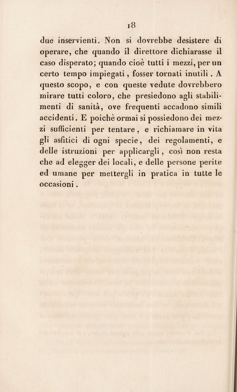 due inservienti. Non si dovrebbe desistere di operare, che quando il direttore dichiarasse il caso disperato; quando cioè tutti i mezzi, per un certo tempo impiegati, fosser tornati inutili . A questo scopo, e con queste vedute dovrebbero mirare tutti coloro, che presiedono agli stabili- menti di sanità, ove frequenti accadono simili accidenti. E poiché ormai si possiedono dei mez¬ zi sufficienti per tentare , e richiamare in vita gli asfìtici di ogni specie, dei regolamenti, e delle istruzioni per applicargli, così non resta che ad elegger dei locali, e delle persone perite ed umane per mettergli in pratica in tutte le occasioni.