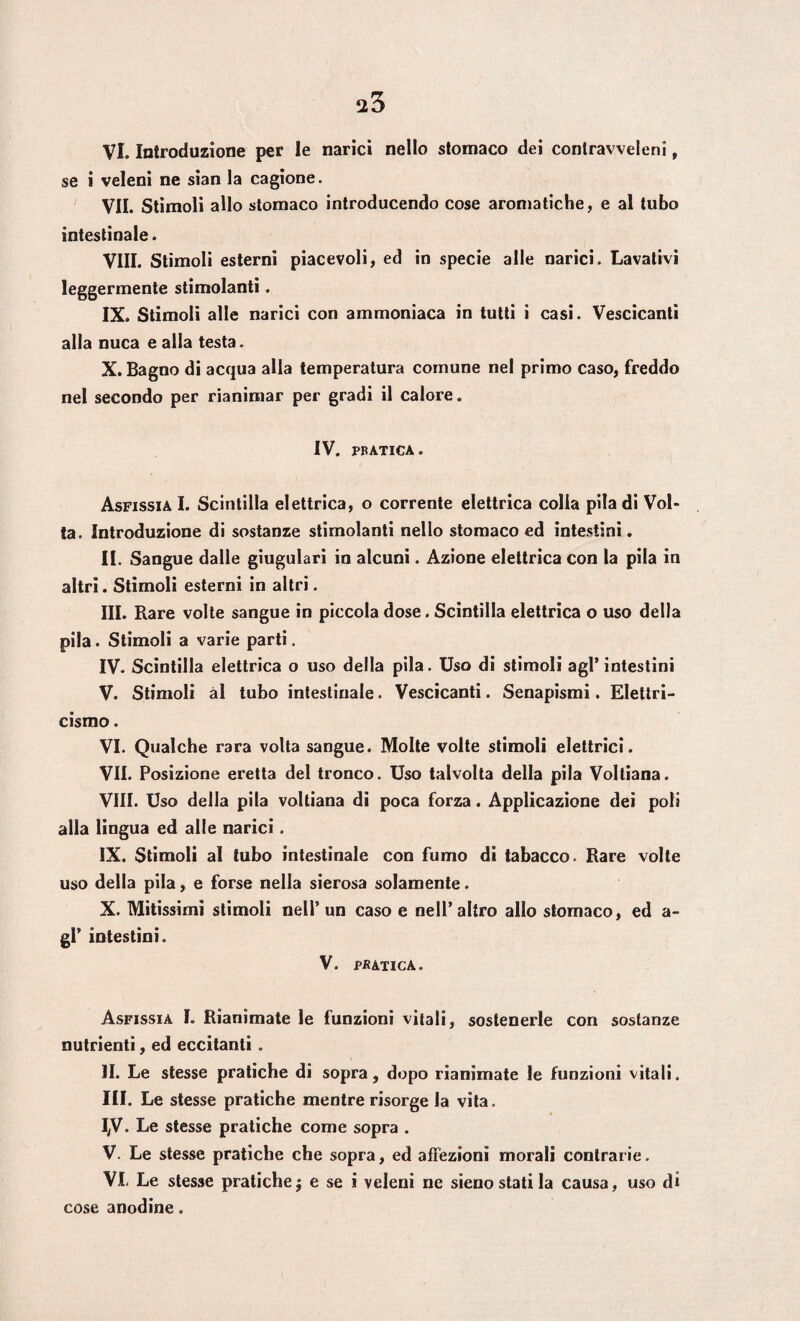 $3 VI. Introduzione per le narici nello stomaco dei contravveleni, se i veleni ne sian la cagione. VII. Stimoli allo stomaco introducendo cose aromatiche, e al tubo intestinale. Vili. Stimoli esterni piacevoli, ed in specie alle narici. Lavativi leggermente stimolanti. IX. Stimoli alle narici con ammoniaca in tutti i casi. Vescicanti alla nuca e alla testa. X. Bagno di acqua alla temperatura comune nel primo caso, freddo nel secondo per rianimar per gradi il calore. IV. PRATICA. Asfissia I. Scintilla elettrica, o corrente elettrica colia pila di Vol¬ ta. Introduzione di sostanze stimolanti nello stomaco ed intestini. II. Sangue dalle giugulari in alcuni. Azione elettrica con la pila in altri. Stimoli esterni in altri. III. Rare volte sangue in piccola dose. Scintilla elettrica o uso della pila. Stimoli a varie parti. IV. Scintilla elettrica o uso della pila. Uso di stimoli agl’intestini V. Stimoli ài tubo intestinale. Vescicanti. Senapismi. Elettri¬ cismo . VI. Qualche rara volta sangue. Molte volte stimoli elettrici. VII. Posizione eretta del tronco. Uso talvolta della pila Voltiana. Vili. Uso della pila voltiana di poca forza. Applicazione dei poli alla lingua ed alle narici. IX. Stimoli al tubo intestinale con fumo di tabacco. Rare volte uso della pila, e forse nella sierosa solamente. X. Mitissimi stimoli nell’un caso e nell’altro allo stomaco, ed a- gl’ intestini. V. PRATICA. Asfissia I. Rianimate le funzioni vitali, sostenerle con sostanze nutrienti, ed eccitanti . II. Le stesse pratiche di sopra, dopo rianimate le funzioni vitali. III. Le stesse pratiche mentre risorge la vita. I,V. Le stesse pratiche come sopra . V. Le stesse pratiche che sopra, ed affezioni morali contrarie. Vi Le stesse pratiche $ e se i veleni ne sieno stati la causa, uso di cose anodine.