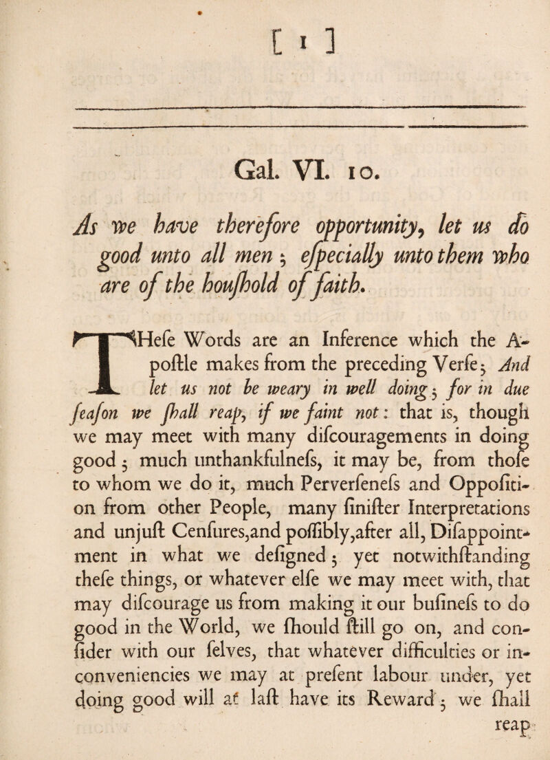 As we have therefore opportunity, let m do good unto all men $ efpecially unto them who are of the houjhold of faith, THefe Words are an Inference which the A- poftle makes from the preceding Verfe 3 And let us not be weary in well doing 3 for in due feafon we fhall reap, if we faint not: that is, though we may meet with many difcouragements in doing good 5 much unthankfulnefs, it may be, from thofe to whom we do it, much Perverfenefs and Oppofiti- on from other People, many finifter Interpretations and unjuft Cenfures,and poffibly,after all, Difappoint- ment in what we defigned 3 yet notwithftanding thefe things, or whatever elfe we may meet with, that may difcourage us from making it our bufinefs to do good in the World, we fhould ft ill go on, and con- fider with our felves, that whatever difficulties or in¬ conveniences we may at prefent labour under, yet doing good will at laft have its Reward 3 we ftiali . . reap