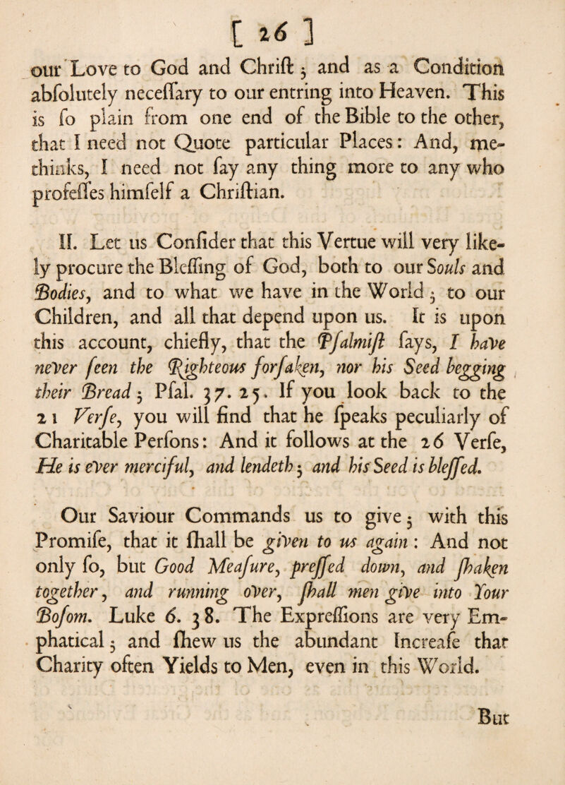 [ *6 ] our Love to God and Chrift 5 and as a Condition abfolutely neceffary to our entring into Heaven. This is fo plain from one end of the Bible to the other, that I need not Quote particular Places: And, me- thinks, I need not fay any thing more to any who profefles himfelf a Chnftian. II. Let us Confider that this Vertue will very like¬ ly procure the Blefling of God, both to our Souls and Bodies, and to what we have in the World $ to our Children, and all that depend upon us. It is upon this account, chiefly, that the Bfalmijl fays, I have never feen the Righteous forfaken, nor his Seed begging their Bread 5 Pfal. 37. 25. If you look back to the 2 1 Verfe, you will find that he Ipeaks peculiarly of Charitable Perfons: And it follows at the 2 6 Verfe, Me is ever merciful, and lendeth; and his Seed is blejfed. Our Saviour Commands us to give 5 with this Promife, that it fhall be given to us again: And not only fo, but Good Meafure, preffed down, and jhaken together, and running over, jhall men give into Your Bofom. Luke 6. 3 8. The Expreffions are very Em- phatical $ and flhew us the abundant Increafe that Charity often Yields to Men, even in this World.