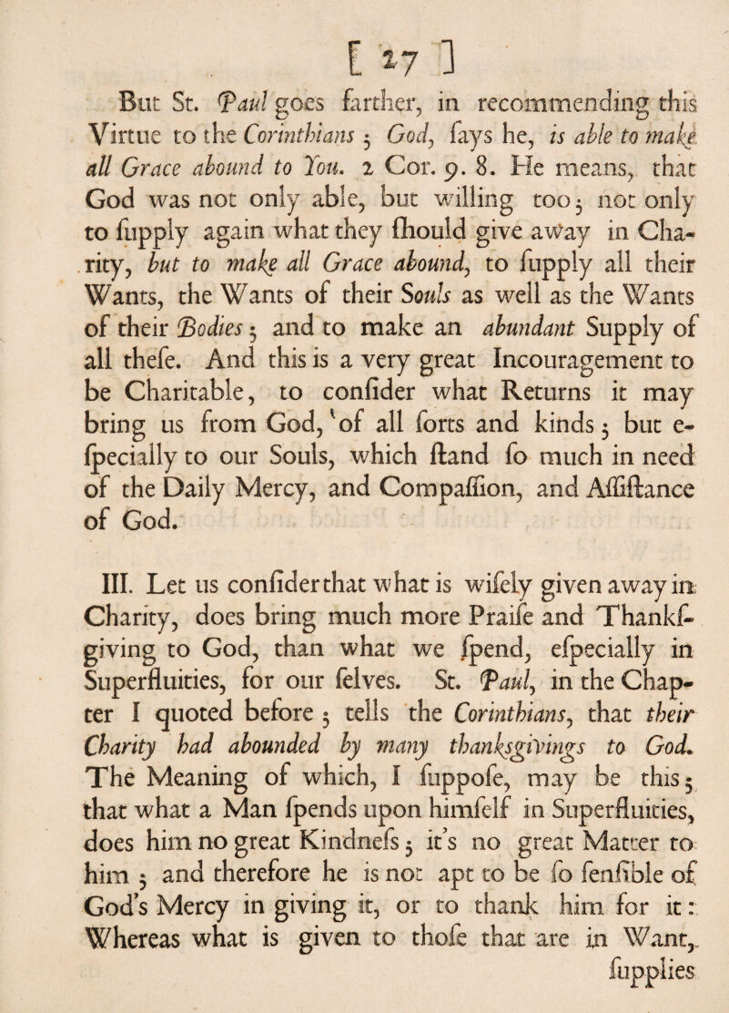 But St. (paid goes farther, in recommending this Virtue to the Corinthians 3 God, fays he, is able to make all Grace abound to You. 2 Cor. 9.8. He means, that God was not only able, but willing too 3 not only to fupply again what they fhould give away in Cha¬ rity, but to make all Grace abound, to fupply all their Wants, the Wants of their Souls as well as the Wants of their Bodies 3 and to make an abundant Supply of all thefe. And this is a very great Incouragement to be Charitable, to confider what Returns it may bring us from God,'of all forts and kinds 3 but e- fpecially to our Souls, which Hand fo much in need of the Daily Mercy, and Compaffion, and Affiftance of God. III. Let us confider that what is wifely given away irt Chanty, does bring much more Praife and Thanks¬ giving to God, than what we /pend, efpecially in Superfluities, for our felves. St. Paul, in the Chap¬ ter I quoted before 3 tells the Corinthians, that their Charity had abounded by many thanksgivings to God. The Meaning of which, I fuppofe, may be this; that what a Man fpends upon himfelf in Superfluities, does him no great Kindnefs 3 it’s no great Matter to him 3 and therefore he is not apt to be fo fenfible of God’s Mercy in giving it, or to thank him for it: Whereas what is given to thofe that are in Want,.