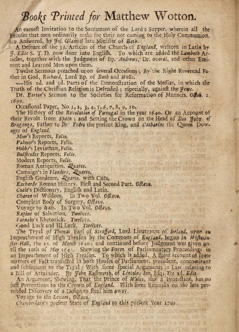 Hooks Printed for Matthew Wotton. An earnefl Invitation to the Sacrament of the Lord s Supper, wherein all the Hxcufes that men ordinarily make for their not coming to the Holy Communion, are Anfwered, by Jof. Glanvil late M-feifter of Bath. A Defence of the 39. Articles of the Church of England, written in Latin by J. Ellis S. T- D. now done into Englifh. To which are added the Lambeth Ar¬ ticles, together with the Judgment of Bp. Andrews, Dr. overal, and other'Hmi- nent and Learned Men upon them. Twelve Sermons preached upon feveral Occasions *, By the Right Reverend Fa¬ ther in God, Richard, Lord Bp. of Bath and Wells, •—His id. and 3d. Parts of the Demonftration of the Mefllas, in which the Truth of the Chrifti.an Religion is Defended 5 efpeciaUy, again# the fern. Df. Barton's Sermon to the Spcieties for Reformation of Manners. O0eh. 2, 1699. Occafional Paper, No j, 2, 3, 4, C 7? ?■> I0* The Hiftory of the Revolution of Portugal in the year 1640. Or an Account of their Revolt from Spain and Setting the Crown on the Head of Von John of Bragan^a, Father to Per Pedrp the prefent King, and Catharine the Queen Dow¬ ager of England. Moor's Reports, Folio. PalmeCs Reports, Folio. HobbsS Leviathan, Polio. Bulftrodes Reports, Folio. Modern Reports, Folio. Roman Antiquities, Quarto. CamaigiTs in Flanders, Quarto, Englifh Gardener, Quarto, with Cuts. Eachards Roman Hiftory. Firft and Second Part. Offavs. CoaleLs Dictionary, Englifh and Latin. Charon of Wifdom. In Two Vol. Offavo. Compleat Body of Surgery, OHavo. Voyage to Italy. In Two Vol. Otfayo. Rapine of Salvation. Twelves. Farnabycs Khetorick. Twelves. Good Luck and Ill Luck. Twelves. The Tryal of Thomas Earl of Strafford, Lord Lieutenant of Ireland, upon aw Impeachment of High Treafon by the Commons of England, begun in Weftmn- fier-Hall, the 22. of March 1640 3 and continued before'Judgment was given un¬ til the 10th of May 164 = . Shewing the Form of Parliamentary Proceedings in an Impeachment of High Treafon. To which is added, A fhort account of Lome matters of Fad: tranfadled in both Houfes of Parliament, precedent, concomitant and fuhfequent to the Tryal: With ibme fpecial Arguments in Law relating to a Bill of Attainder. By John Rufiivorth, of Lincolnf-Inn, Efq-, The ad. Edit. A11 Argument, Shewing, That the Prince of Wales, thoc a Proteflant, has no juft Pretentions to the Crown of England. With fome Remarks on the late pre¬ tended Difcovery of a Defign to Real him away. Voyage to the Levant, Ofiavo. Chamber Uin's prefent State of England to this prefent Year 1.702,