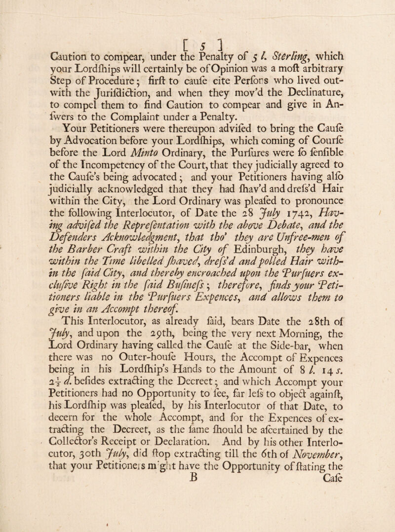 your Lordfhips will certainly be of Opinion was a moft arbitrary Step of Procedure; firft to caule cite Perlons who lived out- with the Jurilditlion, and when they mov'd the Declinature, to compel them to find Caution to compear and give in A11- fvvers to the Complaint under a Penalty. Your Petitioners were thereupon advifed to bring the Caule by Advocation before your Lordfhips, which coming of Courle before the Lord Minto Ordinary, the Purfures were lo lenfible of the Incompetency of the Court, that they judicially agreed to the Caufe’s being advocated ; and your Petitioners having alio judicially acknowledged that they had lhav’d anddrefs’d Hair within the City, the Lord Ordinary was plealed to pronounce the following Interlocutor, of Date the 28 July 1742, Hav¬ ing advifed the Reprefentation with the above Debate, and the Defenders Acknowledgment, that tho> they are Unfree-men of the Barber Craft within the City of Edinburgh, they have within the Time libelled Jhaved, dr efid and polled Hair with¬ in the [aid City, and thereby encroached upon the Purfuers ex- clujive Right in the faid Bufmefs ; therefore, finds your Peti¬ tioners liable in the Purfuers Expences, and allows them to give in an Accompt thereof This Interlocutor, as already laid, bears Date the 28th of July, and upon the 29th, being the very next Morning, the Lord Ordinary having called the Caule at the Side-bar, when there was no Outer-houfe Hours, the Accompt of Expences being in his Lordfhips Hands to the Amount of 8 L 14 j*. 2t d. befides extracting the Decreet; and which Accompt your Petitioners had no Opportunity to fee, far lels to objeCt againft, his Lordlhip was pleafed, by his Interlocutor of that Date, to decern for the whole Accompt, and for the Expences of ex¬ tracting the Decreet, as the fame Ihould be alcertained by the Golle&ors Receipt or Declaration. And by his other Interlo¬ cutor, 30th July, did flop extracting till the 6th of November, that your Petitioners night have the Opportunity of Hating the B Gale