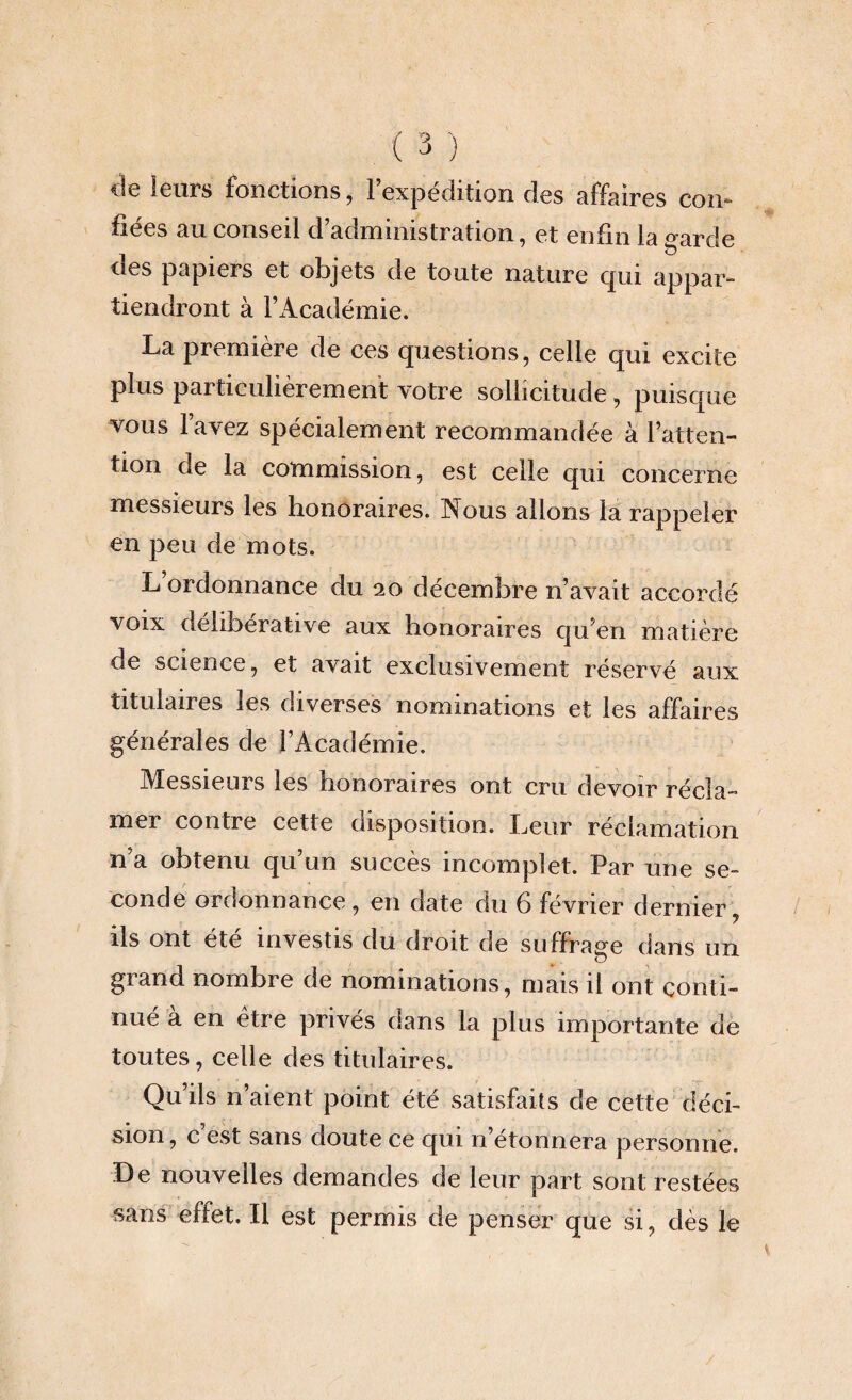 de leurs fonctions, l’expédition des affaires con¬ fiées au conseil d administration, et enfin la garde des papiers et objets de toute nature qui appar¬ tiendront à l’Académie. La première de ces questions, celle qui excite plus particulièrement votre sollicitude, puisque vous l’avez spécialement recommandée à l’atten¬ tion de la commission, est celle qui concerne messieurs les honoraires. Nous allons la rappeler en peu de mots. L ordonnance du 20 décembre n’avait accordé voix délibérative aux honoraires qu’en matière de science, et avait exclusivement réservé aux titulaires les diverses nominations et les affaires générales de l’Académie. Messieurs les honoraires ont cru devoir récla¬ mer contre cette disposition. Leur réclamation n’a obtenu qu’un succès incomplet. Par une se¬ conde ordonnance, en date du 6 février dernier J ils ont été investis du droit de suffrage dans un grand nombre de nominations, mais il ont conti¬ nué a en être privés dans la plus importante de toutes, celle des titulaires. Qu’ils n’aient point été satisfaits de cette déci¬ sion, c est sans doute ce qui 11’étonnera personne. De nouvelles demandes de leur part sont restées sans effet. Il est permis de penser que si, dès le