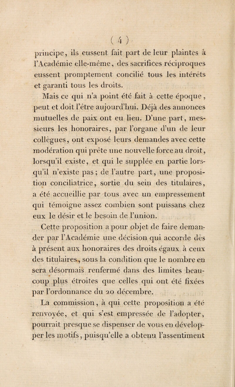 principe, iis eussent fait part de leur plaintes â l’Académie elle-même, des sacrifices réciproques eussent promptement concilié tous les intérêts et garanti tous les droits. Mais ce qui n’a point été fait à cette époque, peut et doit l’être aujourd’hui. Déjà des annonces mutuelles de paix ont eu lieu. D’une part, mes¬ sieurs les honoraires, par l’organe d’un de leur collègues, ont exposé leurs demandes avec cette modération qui prête une nouvelle force au droit, lorsqu’il existe, et qui le supplée en partie lors¬ qu’il n’existe pas; de l’autre part, une proposi¬ tion conciliatrice, sortie du sein des titulaires, a été accueillie par tous avec un empressement qui témoigne assez combien sont puissans chez eux le désir et le besoin de l’union. Cette proposition a pour objet de faire deman¬ der par l’Académie une décision qui accorde dès à présent aux honoraires des droits égaux à ceux des titulaires, sous la condition que le nombre en sera désormais renfermé dans des limites beau¬ coup plus étroites que celles qui ont été fixées par l’ordonnance du 20 décembre. La commission, à qui cette proposition a été renvoyée, et qui s’est empressée de l’adopter, pourrait presque se dispenser de vous en dévelop¬ per les motifs, puisqu’elle a obtenu l’assentiment