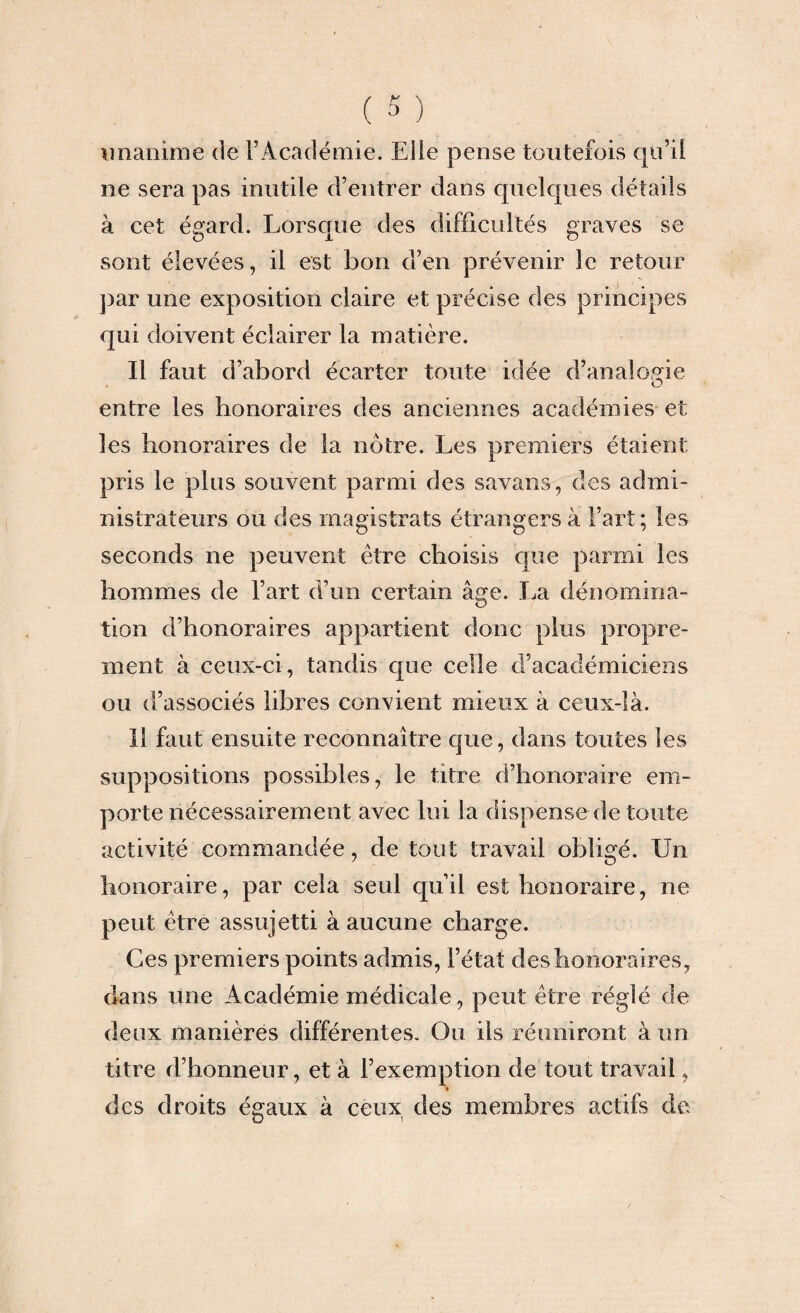 unanime de l’Académie. Elle pense toutefois qu’il ne sera pas inutile d’entrer dans quelques détails à cet égard. Lorsque des difficultés graves se sont élevées, il est bon d’en prévenir le retour par une exposition claire et précise fies principes qui doivent éclairer la matière. Il faut d’abord écarter toute idée d’analogie O entre les honoraires des anciennes académies et les honoraires de la nôtre. Les premiers étaient, pris le plus souvent parmi des savans, des admi¬ nistrateurs ou des magistrats étrangers à l’art; les seconds ne peuvent être choisis que parmi les hommes de l’art d’un certain âge. La dénomina¬ tion d’honoraires appartient donc plus propre¬ ment à ceux-ci, tandis que celle d’académiciens ou d’associés libres convient mieux à ceux-là. 11 faut ensuite reconnaître que, dans toutes les suppositions possibles, le titre d’honoraire em¬ porte nécessairement avec lui la dispense de toute activité commandée, de tout travail obligé. Un honoraire, par cela seul qu’il est honoraire, ne peut être assujetti à aucune charge. Ces premiers points admis, l’état des honoraires, dans une Académie médicale, peut être réglé de deux manières différentes. Ou ils réuniront à un titre d’honneur, et à l’exemption de tout travail, » des droits égaux à ceux des membres actifs de