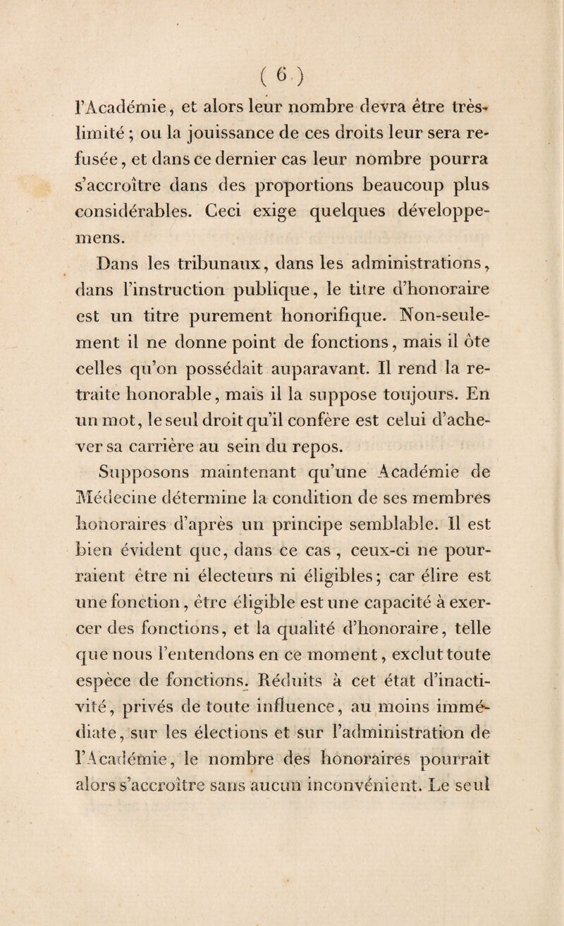 l’Académie, et alors leur nombre devra être très- limité ; ou la jouissance de ces droits leur sera re¬ fusée , et dans ce dernier cas leur nombre pourra s’accroître dans des proportions beaucoup plus considérables. Ceci exige quelques développe- mens. Dans les tribunaux, dans les administrations, dans l’instruction publique, le titre d’honoraire est un titre purement honorifique. Non-seule¬ ment il ne donne point de fonctions, mais il ôte celles qu’on possédait auparavant. Il rend la re¬ traite honorable, mais il la suppose toujours. En un mot, le seul droit qu’il confère est celui d’ache¬ ver sa carrière au sein du repos. Supposons maintenant qu’une Académie de Médecine détermine la condition de ses membres honoraires d’après un principe semblable. 11 est bien évident que, dans ce cas , ceux-ci ne pour¬ raient être ni électeurs ni éligibles ; car élire est une fonction, être éligible est une capacité à exer¬ cer des fonctions, et la qualité d’honoraire, telle que nous l’entendons en ce moment, exclut toute espèce de fonctions. Réduits à cet état d’inacti¬ vité, privés de toute influence, au moins immé¬ diate, sur les élections et sur l’administration de l’Académie, le nombre des honoraires pourrait alors s’accroître sans aucun inconvénient. Le seul