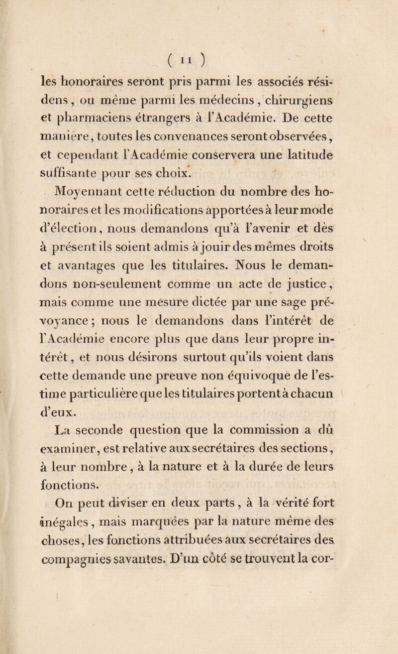 les honoraires seront pris parmi les associés rési- dens, ou même parmi les médecins, chirurgiens et pharmaciens étrangers à l’Académie. De cette maniéré, toutes les convenances seront observées, et cependant l’Académie conservera une latitude suffisante pour ses choix. Moyennant cette réduction du nombre des ho¬ noraires et les modifications apportées à leur mode d’élection, nous demandons cpi’à l’avenir et dès à présent ils soient admis à jouir des mêmes droits et avantages que les titulaires. Nous le deman¬ dons non-seulement comme un acte de justice, mais comme une mesure dictée par une sage pré¬ voyance ; nous le demandons dans l’intérêt de l’Académie encore plus que dans leur propre in¬ térêt , et nous désirons surtout qu’ils voient dans cette demande une preuve non équivoque de l’es¬ time particulière que les titulaires portent à chacun d’eux. La seconde question que la commission a dû examiner, est relative aux secrétaires des sections, à leur nombre, à la nature et à la durée de leurs fonctions. On peut diviser en deux parts, à la vérité fort inégales , mais marquées par la nature même des choses, les fonctions attribuées aux secrétaires des. compagnies savantes. D’un côté se trouvent la cor-