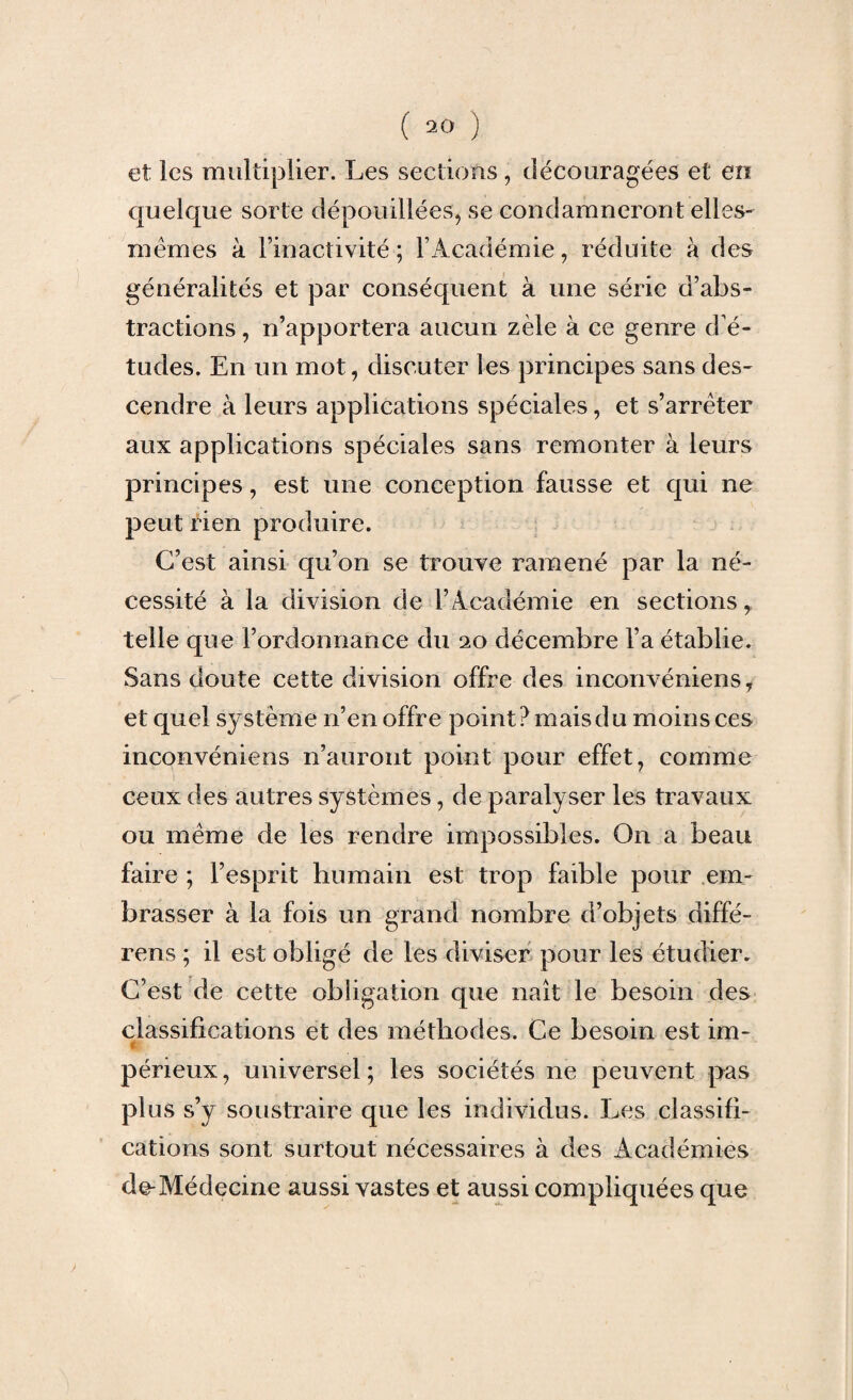 et ies multiplier. Les sections, découragées et en quelque sorte dépouillées, se condamneront elles- mêmes à l’inactivité; l’Académie, réduite à des généralités et par conséquent à une série d’abs¬ tractions , n’apportera aucun zèle à ce genre d'é¬ tudes. En un mot, discuter les principes sans des¬ cendre à leurs applications spéciales, et s’arrêter aux applications spéciales sans remonter à leurs principes, est une conception fausse et qui ne peut rien produire. C’est ainsi qu’on se trouve ramené par la né¬ cessité à la division de l’Académie en sections, telle que l’ordonnance du 20 décembre l’a établie. Sans doute cette division offre des inconvéniens, et quel système n’en offre point ? mais du moins ces inconvéniens n’auront point pour effet, comme ceux des autres systèmes, de paralyser les travaux ou même de les rendre impossibles. On a beau faire ; l’esprit humain est trop faible pour em¬ brasser à la fois un grand nombre d’objets diffé- rens ; il est obligé de les diviser pour les étudier. C’est de cette obligation que naît le besoin des classifications et des méthodes. Ce besoin est im- péneux, universel; les sociétés ne peuvent pas plus s’y soustraire que les individus. Les classifi¬ cations sont surtout nécessaires à des Académies de-Médecine aussi vastes et aussi compliquées que