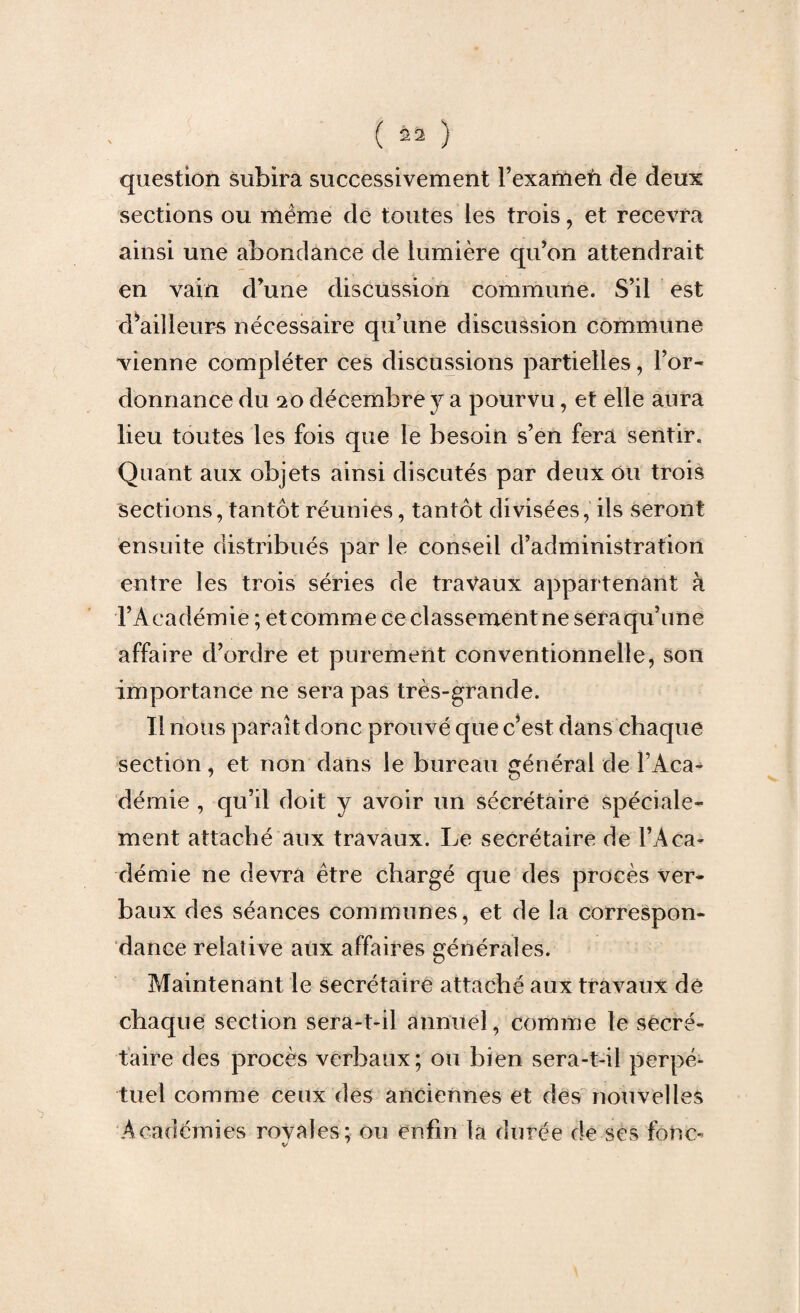 question subira successivement l’exameù de deux sections ou même de toutes les trois, et recevra ainsi une abondance de lumière qu’on attendrait en vain d’une discussion commune. S’il est d’ailleurs nécessaire qu’une discussion commune ^vienne compléter ces discussions partielles, l’or¬ donnance du 20 décembre y a pourvu, et elle aura lieu toutes les fois que le besoin s’en fera sentir. Quant aux objets ainsi discutés par deux ou trois sections, tantôt réunies, tantôt divisées, ils seront ensuite distribués par le conseil d’administration entre les trois séries de travaux appartenant à l’Académie ; et comme ce classement ne sera qu’une affaire d’ordre et purement conventionnelle, son importance ne sera pas très-grande. Il nous paraît donc prouvé que c’est dans chaque section, et non dans le bureau général de l’Aca¬ démie , qu’il doit y avoir un sécrétaire spéciale¬ ment attaché aux travaux. Le secrétaire de l’Aca¬ démie ne devra être chargé que des procès ver¬ baux des séances communes, et de la correspon¬ dance relative aux affaires générales. Maintenant le secrétaire attaché aux travaux dé chaque section sera-t-il annuel, comme le secré¬ taire des procès verbaux; ou bien sera-t-il perpé¬ tuel comme ceux des anciennes et des nouvelles Académies rovales; ou enfin la durée de ses fonc-