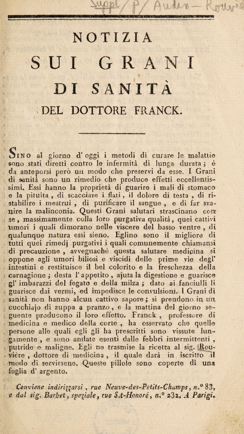 NOTIZIA SUI G R A I DI SANITÀ - DEL DOTTORE FRANCK. ulNO al giorno d’oggi i metodi di curare le malattie sono stati diretti contro le infermità di lunga durata ; è da anteporsi però un modo che presenti da esse. I Grani di 9-anità sono un rimedio che produce effetti eccellentis¬ simi. Essi hanno la proprietà di guarire i mali di stomaco e la pituita , di scacciare i flati, il dolore di testa , di ri¬ stabilire i mestrui , di purificare il sangue , e di far sva¬ nire la malinconia. Questi Grani salutari strascinano con.1 se, massimamente colla loro purgativa qualità, quei cattivi Umori i quali dimorano nelle viscere del basso ventre , di qualunque natura essi sieno. Eglino sono il migliore di tutti quei rimedj purgativi i quali comunemente chiamansi di precauzione , avvegnaché questa salutare medicina si oppone agli umori biliosi e viscidi delle prime vie degl’ intestini e restituisce il bel colorito e la freschezza della carnagione ; desta 1’appetito, ajuta la digestione e guarisce gl* imbarazzi del fegato e della milza ; dato ai fanciulli It guarisce dai vermi, ed impedisce le convulsioni. I Grani di sanità non hanno alcun cattivo sapore; si prendono in un cucchiajo di zuppa a pranzo, e la mattina del giorno se¬ guente producono il loro effetto. Franck , professore di medicina e medico della corte , ha osservato che quelle persone alle quali egli gli ha prescritti sono vissute lun¬ gamente , e sono andate esenti dalle febbri intermittenti , putride e maligne. Egli ne trasmise la ricetta al sig. Rou¬ vière , dottore di medicina , il quale darà in iscritto il modo di servirsene. Queste pillole sono coperte di una foglia d’ argento. Conviene indirizzarsi , rue Neuve-des-Petits-Chumps, n.° 83, e dal sig, Barbet, speziale, rue S,i-Jìonoré, n.° 23z, A Parigi*