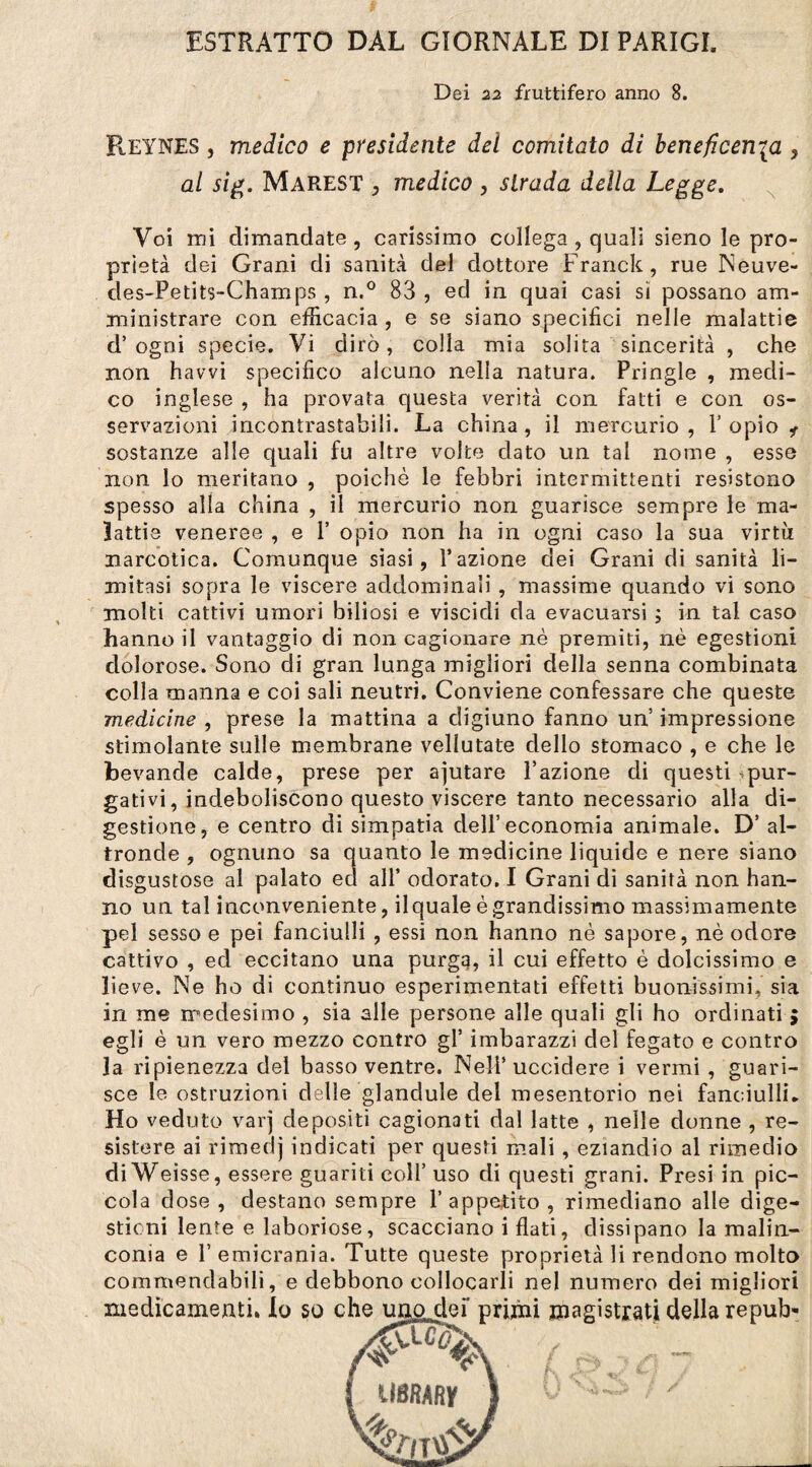 ESTRATTO DAL GIORNALE DI PARIGI. Dei 22 fruttifero anno 8. ReYNES j medico e presidente del comitato di beneficenia , al sig. Marest , medico , strada della Legge. Voi ini dimandate , carissimo collega , quali sieno le pro¬ prietà dei Grani di sanità del dottore Franck, rue Neuve- des-Petits-Champs , n.° 83 , ed in quai casi sì possano am¬ ministrare con efficacia, e se siano specifici nelle malattie d’ ogni specie. Vi dirò, colla mia solita sincerità , che non havvi specifico alcuno nella natura. Pringle , medi¬ co inglese , ha provata questa verità con fatti e con os¬ servazioni incontrastabili. La china , il mercurio , 1’ opio i sostanze alle quali fu altre volte dato un tal nome , esse non lo meritano , poiché le febbri intermittenti resistono spesso alla china , il mercurio non guarisce sempre le ma¬ lattie veneree , e P opio non ha in ogni caso la sua virtù narcotica. Comunque siasi, l’azione dei Grani di sanità li¬ mitasi sopra le viscere addominali , massime quando vi sono molti cattivi umori biliosi e viscidi da evacuarsi ; in tal caso hanno il vantaggio di non cagionare nè premiti, nè egestioni dolorose. Sono di gran lunga migliori della Senna combinata colla manna e coi sali neutri. Conviene confessare che queste medicine , prese la mattina a digiuno fanno un’ impressione stimolante sulle membrane vellutate dello stomaco , e che le bevande calde, prese per ajutare Fazione di questi pur¬ gativi, indeboliscono questo viscere tanto necessario alla di¬ gestione, e centro di simpatia dell’economia animale. D’ al¬ tronde , ognuno sa quanto le medicine liquide e nere siano disgustose al palato ed all’ odorato. I Grani di sanità non han¬ no un tal inconveniente, ilquale è grandissimo massimamente pel sesso e pei fanciulli , essi non hanno nè sapore, nè odore cattivo , ed eccitano una purga, il cui effetto è dolcissimo e lieve. Ne ho di continuo esperimentati effetti buonissimi, sia in me medesimo , sia alle persone alle quali gli ho ordinati ; egli è un vero mezzo contro gl’ imbarazzi del fegato e contro la ripienezza del basso ventre. Nell’uccidere i vermi , guari¬ sce le ostruzioni delle glandule del mesentorio nei fanciulli» Ho veduto varj depositi cagionati dal latte , nelle donne , re¬ sistere ai rimedj indicati per questi mali, eziandio al rimedio diWeisse, essere guariti coll’ uso di questi grani. Presi in pic¬ cola dose , destano sempre l’appetito, rimediano alle dige¬ stioni lente e laboriose, scacciano i flati, dissipano la malin¬ conia e l’emicrania. Tutte queste proprietà li rendono molto commendabili, e debbono collocarli nel numero dei migliori medicamenti, lo so che unojclei' primi magistrati della repub- UBRARy