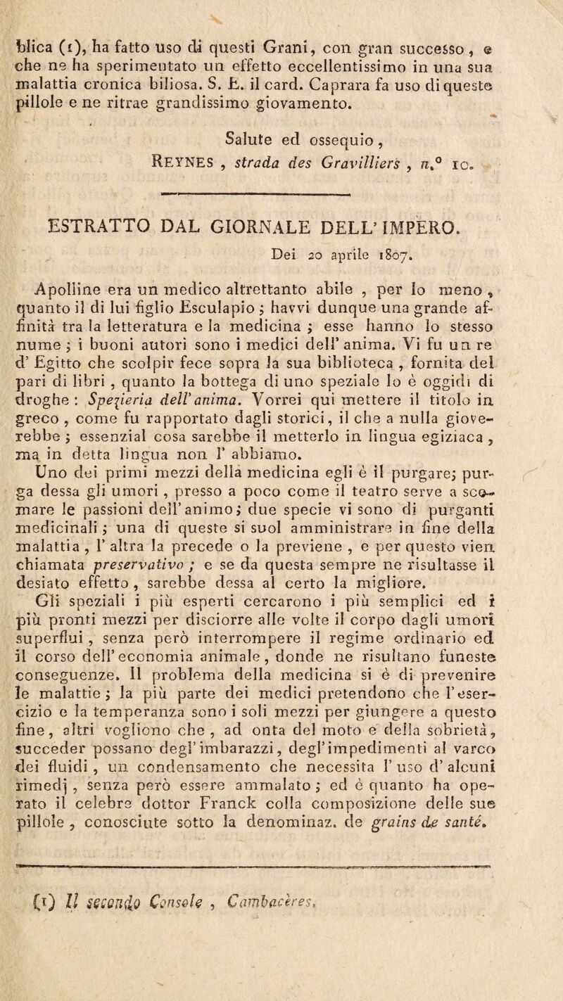 che ne ha sperimentato un effetto eccellentissimo in una sua malattia cronica biliosa. S. E. il card. Caprara fa uso di queste pillole e ne ritrae grandissimo giovamento. Salute ed ossequio, REYNES , strada des Gravilliers , n%° io. ESTRATTO DAL GIORxNALE DELL’ IMPERO. Dei 20 aprile 1807. Apolline era un medico altrettanto abile , per lo meno , quanto il di lui figlio Esculapio ; havvi dunque una grande af¬ finità tra la letteratura e la medicina ; esse hanno lo stesso nume ; i buoni autori sono i medici dell’ anima. Vi fu un. re d’ Egitto che scolpir fece sopra la sua biblioteca , fornita dei pari di libri , quanto la bottega di uno speziale lo è oggidì di droghe : Speperia dell'anima. Vorrei qui mettere il titolo in greco , come fu rapportato dagli storici, il che a nulla giove¬ rebbe ; essenzial cosa sarebbe il metterlo in lingua egiziaca , ma in detta lingua non 1’ abbiamo. Uno dei primi mezzi della medicina egli è il purgare; pur¬ ga dessa gli umori , presso a poco come il teatro serve a sco¬ rnare le passioni dell’animo; due specie vi sono di purganti medicinali ; una di queste si suol amministrare in fine della malattia , 1’ altra la precede o la previene , e per questo vien chiamata preservativo ; e se da questa sempre ne risultasse il desiato effetto , sarebbe dessa al certo la migliore. Gli speziali i più esperti cercarono i più semplici ed i più pronti mezzi per disciorre alle volte il corpo dagli umori superflui , senza però interrompere il regime ordinario ed il corso dell’economia animale, donde ne risultano funeste conseguenze. 11 problema della medicina si è di prevenire le malattie; la più parte dei medici pretendono che l’eser¬ cizio e la temperanza sono i soli mezzi per giungere a questo fine, altri vogliono che, ad onta del moto e della sobrietà, succeder possano degl’imbarazzi, degl’impedimenti al varco dei fluidi , un condensamento che necessita Y uso d’ alcuni lirned] , senza però essere ammalato ; ed è quanto ha ope¬ rato il celebre dottor Franck colla composizione delle sue pillole , conosciute sotto la denominaz. de grains de santé. - - - - - ■ - ■ - il 1 - ,1 i n- 1. .1 ni .11 ,y... -, ■ tt CO II SÇCQH&Q Console , Camloaceres.