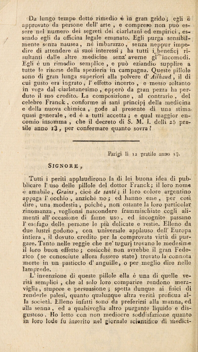 approvato da persone dell’ arte , e compreso non può es¬ sere nei numero dei segreti dei ciarlatani ed empirici , es¬ sendo egli da officina legale emanato. Egli purga sensibil¬ mente senza nausea, nè imbarazzo, senza neppur impe¬ dire di attendere ai suoi interessi ; ha tutti Qbeneficj ri¬ sultanti dalle altre medicine senz’ averne gl 'incomodi. Egli è un rimedio semplice , e può eziandio supplire a tutte le risorse della spezieria in campagna. Queste pillole sono di gran lunga superiori alla polvere d’ Ailhaud , il di cui gusto era ingrato , 1* effetto incerto , e messo soltanto in voga dal ciarlatanesimo , epperò da gran pezza ha per¬ duto il suo credito. La composizione , al contrario , del celebre Franck , conforme ai sani principj della medicina e della nuova chimica , gode al presente di una stima- quasi generale , ed è a tutti accetta ; e qual maggior en¬ comio insomma , che il decreto di S. M. I. délit 2ò pra¬ tile anno i3 9 per confermare quanto sovra ? Parigi li 12 pratile antro 14» Signore > Tutti i periti applaudirono la di lei buona idea di pub¬ blicare l’uso delle pillole del dottor Franck; il loro nome è amabile, Grains , cioè de santé; il loro colore argentino appaga i’ occhio , anziché no ; ed hanno esse , per cosi, dire, una modestia, poiché, non ostante la loro particolar rinomanza , voglionsi nascondere frammischiate cogli ali¬ menti all’ occasione di fame uso, ed incognite passano ]’ esofago delle persone le più delicate e restie. Elleno da due lustri godono , con universale applauso dell’ Europa intiera , il dovuto credito per la comprovata virtù di pur¬ gare. Tanto nelle reggie che ne’ tugurj trovano le medesime il loro buon effetto ,* cosicché non avrebbe il gran Fede¬ rico (se conosciute allora fossero state) trovatola connota morte in un pasticcio d’ anguille, o per meglio dire nelle lam prede. L’invenzione di queste pillole ella è una di quelle ve¬ rità semplici , che al solo loro comparire rendono mera¬ viglia , stupore e persuasione ; spetta dunque ai fisici di renderle palesi, quanto qualunque altra verità proficua al¬ la società. Elleno infatti sono da preferirsi alla manna, ed alla senna , ed a qualsivoglia altro purgante liquido e dis¬ gustoso . Ho letto con non mediocre soddisfazione quanto in loro lode fu inserito nel giornale scientifico di medici-