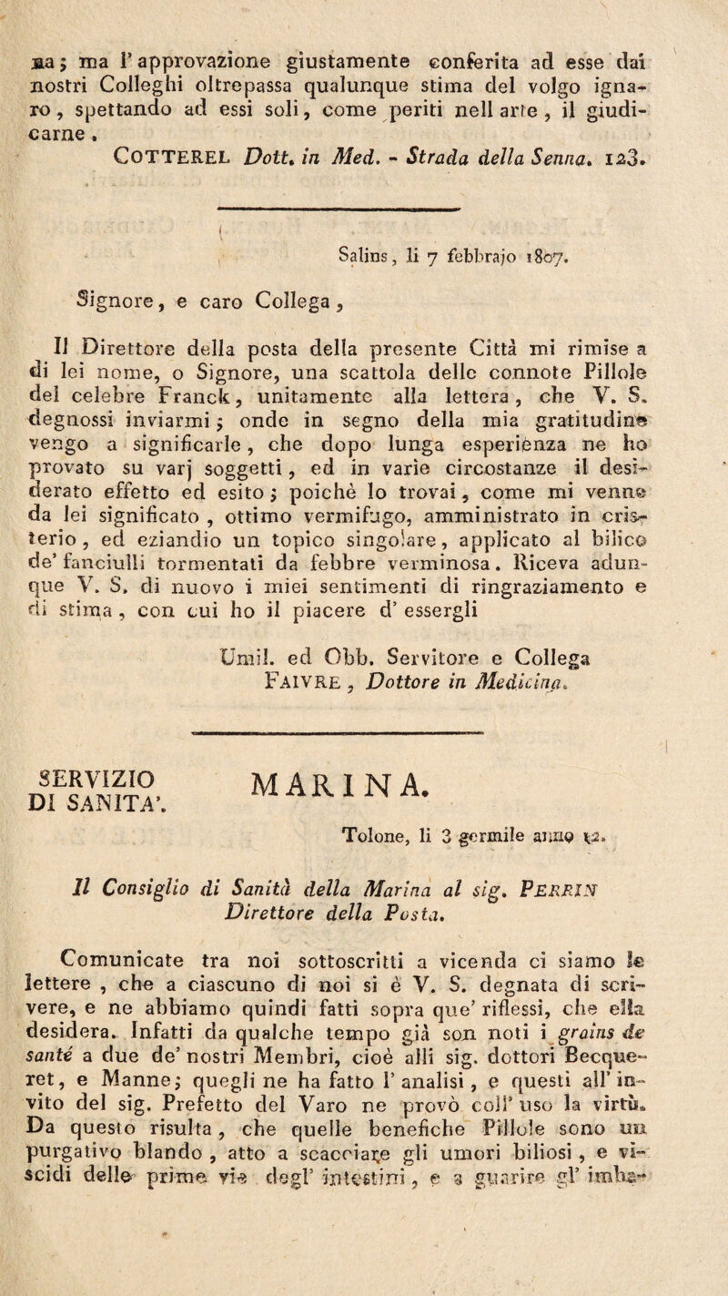 sa; ma l’approvazione giustamente conferita ad esse dai nostri Colleghi oltrepassa qualunque stima del volgo igna¬ ro , spettando ad essi soli, come periti nell arte , il giudi¬ carne . CoTTEREL Dottt in Med. - Strada della Senna. ia3* Salins, li 7 febbraio 1807. Signore, e caro Collega, Il Direttore della posta della presente Città mi rimise a di lei nome, o Signore, una scattola delle connote Pillole del celebre Franck, unitamente alla lettera, cbe V. S„ degnossi inviarmi ; onde in segno della mia gratitudine vengo a significarle, che dopo lunga esperiènza ne ho provato su varj soggetti, ed in varie circostanze il desi¬ derato effetto ed esito ; poiché lo trovai, come mi venn© da lei significato , ottimo vermifugo, amministrato in cris¬ ieri o , ed eziandio un topico singolare, applicato al bilico de’fanciulli tormentati da febbre verminosa. Riceva adun¬ que V. S. di nuovo i miei sentimenti di ringraziamento e rii stima , con cui ho il piacere d’ essergli Unni, ed Obb. Servitore e Collega Faivre , Dottore in Medicina, SERVIZIO DI SANITÀ’. MARINA. Tolone, li 3 germile anno *2, Il Consiglio di Sanità della Mari na al sig. PERFJN Direttore della Posta. Comunicate tra noi sottoscritti a vicenda ci siamo le lettere , che a ciascuno di noi si è V. S. degnata di scrì¬ vere, e ne abbiamo quindi fatti sopra que’ riflessi, che ella, desidera. Infatti da qualche tempo già son noti i grains di¬ sante a due de5 nostri Membri, cioè aìli sig. dottori Becque- xet, e Manne; quegli ne ha fatto V analisi, e questi all’in¬ vito del sig. Prefetto del Varo ne provò coli4 uso la virtù», Da questo risulta, che quelle benefiche Pillole sono ua purgativo blando , atto a scacciale gli umori biliosi , e vì¬