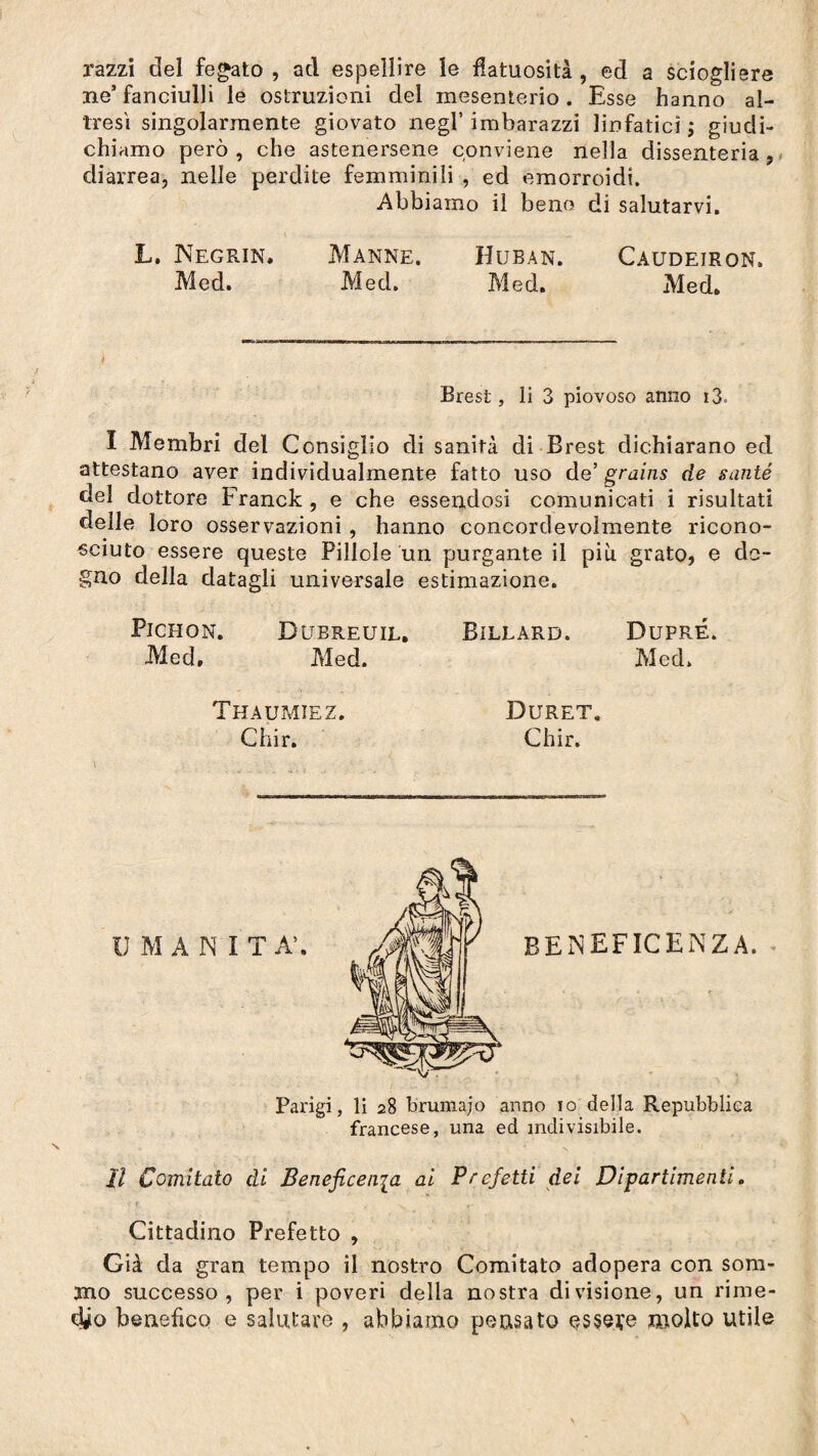 razzi del fegato, ad espellire le flatuosità, ed a sciogliere ne’fanciulli le ostruzioni del mesenterio. Esse hanno al¬ tresì singolarmente giovato negl’imbarazzi linfatici ; giudi¬ chiamo però, che astenersene conviene nella dissenteria, diarrea, nelle perdite femminili , ed emorroidi. Abbiamo il bene di salutarvi. L. Negrin. Manne. Huban. Caudeiron. Med. Med. Med. Med, Brest, li 3 piovoso anno i3. I Membri del Consiglio di sanità di Brest dichiarano ed attestano aver individualmente fatto uso de’ grains de santé del dottore Franck , e che essendosi comunicati i risultati delle loro osservazioni, hanno concordevolmente ricono¬ sciuto essere queste Pillole un purgante il più grato, e de¬ gno della datagli universale estimazione. Pichon. Dubreuil, Billard. Dupré. Med, Med. Med. V Thaumiez. Chi r. Duret. Chir. beneficenza. Parigi, li 28 brumajo anno io della Repubblica francese, una ed indivisibile. Il Comitato di Beneficenia ai Prefetti dei Dipartimenti. Cittadino Prefetto , Già da gran tempo il nostro Comitato adopera con som¬ mo successo, per i poveri della nostra divisione, un rime¬ dio benefico e salutare , abbiamo pensato essere molto utile