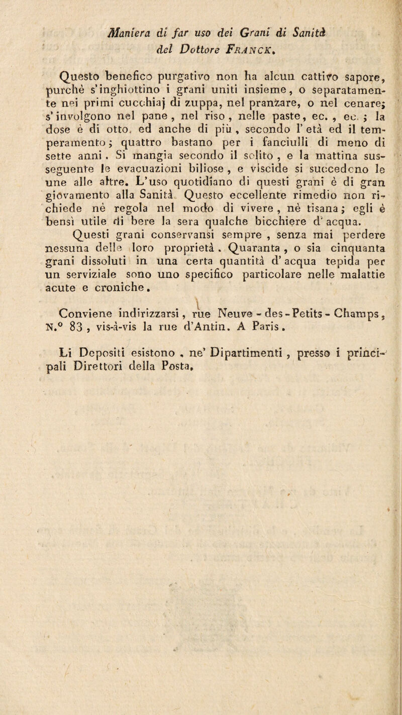 del Dottore Franck. Questo benefico purgativo non ha alcun cattivo sapore, purché s’inghìottino i grani uniti insieme, o separatamen¬ te nei primi cucchiaj di zuppa, nel pranzare, o nel cenare; s’involgono nel pane, nel riso, nelle paste, ec. , ec. ; la dose è di otto, ed anche di più , secondo 1’ età ed il tem¬ peramento ; quattro bastano per i fanciulli di meno di sette anni . Si mangia secondo il solito , e la mattina sus¬ seguente le evacuazioni biliose , e viscide si succedono le une alle altre. L’uso quotidiano di questi grani è di gran giovamento alla Sanità Questo eccellente rimedio non ri-* chiede nè regola nel modo di vivere , nè tisana ; egli è bensì utile di bere la sera qualche bicchiere d' acqua. Questi grani conservansi sempre , senza mai perdere nessuna delle loro proprietà . Quaranta , o sia cinquanta grani dissoluti in una certa quantità d’acqua tepida per un serviziale sono uno specifico particolare nelle malattie acute e croniche. Conviene indirizzarsi, rue Neuve - des - Petits - Champs, N.° 83, vis-à-vis la rue d’Antin. A Paris. Li Depositi esistono , ne’ Dipartimenti , presso i princi¬ pali Direttori della Posta,