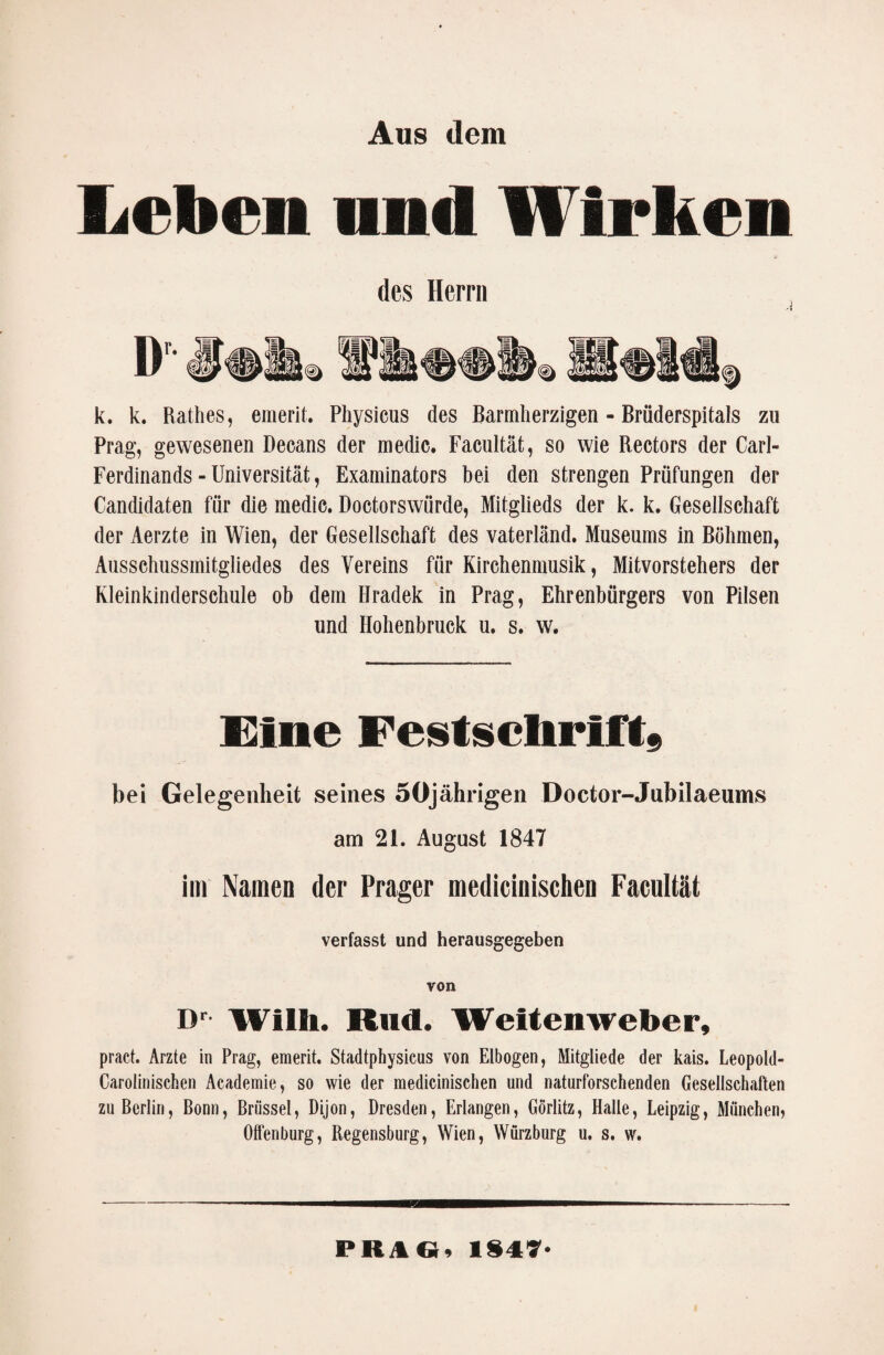 Aus dem Leben und Wirken des Herrn k. k. Ratlies, emerit. Physicus des Barmherzigen - Bröderspitals zu Prag, gewesenen Decans der medic. Facultät, so wie Rectors der Carl- Ferdinands - Universität, Examinators bei den strengen Prüfungen der Candidaten für die medic. Doctorswürde, Mitglieds der k. k. Gesellschaft der Aerzte in Wien, der Gesellschaft des Vaterland. Museums in Böhmen, Ausschussmitgliedes des Vereins für Kirchenmusik, Mitvorstehers der Kleinkinderschule ob dem Hradek in Prag, Ehrenbürgers von Pilsen und Hohenbruck u. s. w. Eine Festschrift; bei Gelegenheit seines 5öjährigen Doctor-Jubilaeums am 21. August 1847 im Namen der Prager medicinischen Facultät verfasst und herausgegeben von Dr Willi. Kurt. Weitenweber, pract. Arzte in Prag, emerit. Stadtphysicus von Elbogen, Mitgliede der kais. Leopold- Carolinischen Academie, so wie der medicinischen und naturforsehenden Gesellschaften zu Berlin, Bonn, Brüssel, Dijon, Dresden, Erlangen, Görlitz, Halle, Leipzig, München, Olfenburg, Regensburg, Wien, Würzburg u. s. w. PRAGi 1847*