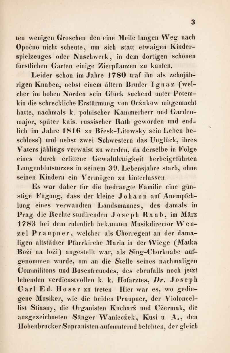 teil wenigen Groschen den eine Meile langen Weg nach Opocno nicht scheute , um sich statt etwaigen Kinder¬ spielzeuges oder Naschwerk , in dem dortigen schönen fürstlichen Garten einige Zierpflanzen zu kaufen. Leider schon im Jahre 1780 traf ihn als zehnjäh¬ rigen Knaben, nebst einem altern Bruder Ignaz (wel¬ cher im hohen Norden sein Glück suchend unter Potem- kin die schreckliche Erstürmung von Oczakow mitgemacht hatte, nachmals k. polnischer Kammerherr und Garden¬ major, später kais. russischer Rath geworden und end¬ lich im Jahre 1816 zu Bresk-Litowsky sein Leben be¬ schloss) und nebst zwei Schwestern das Unglück, ihres Vaters jählings verwaist zu werden, da derselbe in Eolge eines durch erlittene Gewalttätigkeit herbeigeführten Lungenblutsturzes in seinem 39. Lebensjahre starb, ohne seinen Kindern ein Vermögen zu hinterlassen. Es war daher für die bedrängte Familie eine gün¬ stige Fügung, dass der kleine Johann auf Anempfeh¬ lung eines verwandten Landsmannes, des damals in Prag die Rechte studirenden Joseph Raab, im März 1783 bei dem rühmlich bekannten Musikdirector Wen¬ zel Praupner, welcher als Chorregent an der dama¬ ligen altstädter Pfarrkirche Maria in der Wiege (Matka Bozi na lozi) angestellt war, als Sing-Chorknabe auf¬ genommen wurde, um an die Stelle seines nachmaligen Commilitons und Busenfreundes, des ebenfalls noch jetzt lebenden verdienstvollen k. k. Hofarztes, Dr, Joseph Carl Ed H oser zu treten Hier war es, wo gedie¬ gene Musiker, wie die beiden Praupner, der Violoncel¬ list Stiasny, die Organisten Kucharz und Czermak, die ausgezeichneten Sänger Wanieczek, Kusi u. A., den Hohenbrucker Sopranisten aufmunternd belobten, der gleich