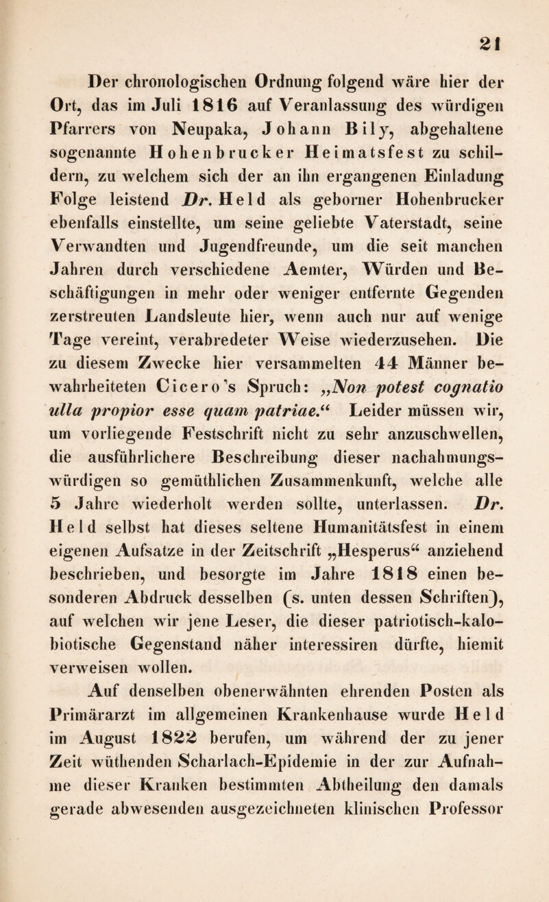 Der chronologischen Ordnung folgend wäre hier der Ort, das im Juli 1816 auf Veranlassung des würdigen Pfarrers von Neupaka, Johann Bily, abgehaltene sogenannte Hohenbrucker Heimatsfest zu schil¬ dern, zu welchem sich der an ihn ergangenen Einladung Folge leistend Dr.Held als geborner Hohenbrucker ebenfalls einstellte, um seine geliebte Vaterstadt, seine Verwandten und Jugendfreunde, um die seit manchen Jahren durch verschiedene Aemter, Würden und Be¬ schäftigungen in mehr oder weniger entfernte Gegenden zerstreuten Landsleute hier, wenn auch nur auf wenige Tage vereint, verabredeter Weise wiederzusehen. Die zu diesem Zwecke hier versammelten 44 Männer be¬ wahrheiteten Cicero's Spruch: „Non potest cognatio ulla propior esse quam patriae.“ Leider müssen wir, um vorliegende Festschrift nicht zu sehr anzuschwellen, die ausführlichere Beschreibung dieser nachahmungs¬ würdigen so gemiithlichen Zusammenkunft, welche alle 5 Jahre wiederholt werden sollte, unterlassen. Dr. Held selbst hat dieses seltene Humanitätsfest in einem eigenen Aufsatze in der Zeitschrift „Hesperus“ anziehend beschrieben, und besorgte im Jahre 1818 einen be¬ sonderen Abdruck desselben (s. unten dessen Schriften), auf welchen wir jene Leser, die dieser patriotisch-kalo- biotische Gegenstand näher interessiren dürfte, hiemit verweisen wollen. Auf denselben obenerwähnten ehrenden Posten als Primärarzt im allgemeinen Krankenhause wurde Held im August 1822 berufen, um während der zu jener Zeit wüthenden Scharlach-Epidemie in der zur Aufnah¬ me dieser Kranken bestimmten Abtheilung den damals gerade abwesenden ausgezeichneten klinischen Professor