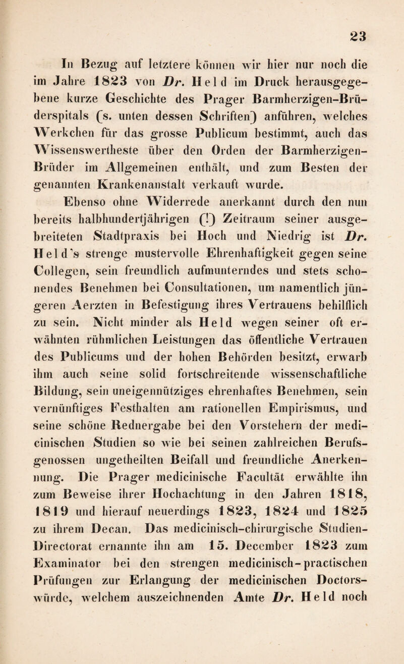 In Bezug auf letztere können wir hier nur noch die im Jahre 1823 von Dr. Held im Druck herausgege¬ bene kurze Geschichte des Prager Barmherzigen-Brü- derspitals (s. unten dessen Schriften) anführen, welches Werkchen für das grosse Publicum bestimmt, auch das Wissenswertheste über den Orden der Barmherzigen- Brüder im Allgemeinen enthält, und zum Besten der genannten Krankenanstalt verkauft wurde. Ebenso ohne Widerrede anerkannt durch den nun bereits halbhundertjährigen (!) Zeitraum seiner ausge¬ breiteten Stadtpraxis bei Hoch und Niedrig ist Dr. Held's strenge mustervolle Ehrenhaftigkeit gegen seine Collegen, sein freundlich aufmunterndes und stets scho¬ nendes Benehmen bei Consultationen, um namentlich jün¬ geren Aerzten in Befestigung ihres Vertrauens behilflich zu sein. Nicht minder als Held wegen seiner oft er- 0‘ wähnten rühmlichen Leistungen das öffentliche Vertrauen des Publicums und der hohen Behörden besitzt, erwarb ihm auch seine solid fortschreitende wissenschaftliche Bildung, sein uneigennütziges ehrenhaftes Benehmen, sein vernünftiges Festhalten am rationellen Empirismus, und seine schöne Rednergabe bei den Vorstehern der medi¬ zinischen Studien so wie bei seinen zahlreichen Berufs¬ genossen ungeteilten Beifall und freundliche Anerken¬ nung. Die Prager medicinische Facultät erwählte ihn zum Beweise ihrer Hochachtung in den Jahren 1818, 1819 und hierauf neuerdings 1823, 1824 und 1825 zu ihrem Decan. Das medicinisch-chirurgische Studien- Directorat ernannte ihn am 15. December 1823 zum Examinator bei den strengen medicinisch-practischen Prüfungen zur Erlangung der medicinischen Doctors- wiirde, welchem auszeichnenden Amte Dr. Held noch