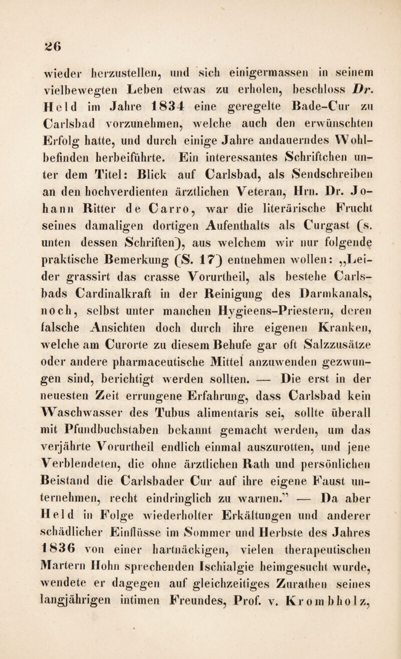 wieder hcrzustellen, und sich einigermassen in seinem vielbewegten Leben etwas zu erholen, beschloss Dr. H eld im Jahre 1834 eine geregelte Bade-Cur zu Carlsbad vorzunehmen, welche auch den erwünschten Erfolg hatte, und durch einige Jahre andauerndes Wohl¬ befinden herbeiführte. Ein interessantes Schriftchen un¬ ter dem Titel: Blick auf Carlsbad, als Sendschreiben an den hochverdienten ärztlichen Veteran, Hrn. Dr. J o- hann Ritter de Carro, war die literarische Frucht seines damaligen dortigen Aufenthalts als Curgast £s. unten dessen Schriften), aus welchem wir nur folgende praktische Bemerkung (S. 17) entnehmen wollen: „Lei¬ der grassirt das crasse Vorurtheil, als bestehe Carls- bads Cardinalkraft in der Reinigung des Darm kan als, noch, selbst unter manchen Hygieens-Priestern, deren falsche Ansichten doch durch ihre eigenen Kranken, welche am Curorte zu diesem Behufe gar oft Salzzusätze oder andere pharmaceutische Mittel anzuwenden gezwun¬ gen sind, berichtigt werden sollten. — Die erst in der neuesten Zeit errungene Erfahrung, dass Carlsbad kein Waschwasser des Tubus alimentaris sei, sollte überall mit Pfundbuchstaben bekannt gemacht weiden, um das verjährte Vorurtheil endlich einmal auszurotten, und jene Verblendeten, die ohne ärztlichen Rath und persönlichen Beistand die Carlsbader Cur auf ihre eigene Faust un¬ ternehmen, recht eindringlich zu warnen.*’ — Da aber H eld in Folge wiederholter Erkältungen und anderer schädlicher Einflüsse im Sommer und Herbste des Jahres 1836 von einer hartnäckigen, vielen therapeutischen Martern Hohn sprechenden Ischialgie heimgesucht wurde, wendete er dagegen auf gleichzeitiges Zurathen seines langjährigen intimen Freundes, Prof. v. Krornbholz,