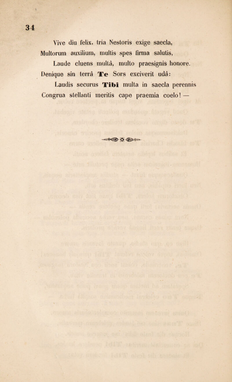 Vive diu feiix, tria Nestoris exige saecla, Multorurn auxilium, multis spes firma salutis, Laude cluens multä, mullo praesignis honore. Denique sin terra Te Sors exciverit uda: Laudis securus Tibi multa in saecla perennis Congrua stellanti meritis cape praemia coelo! —