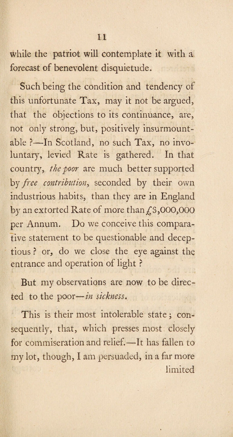 while the patriot will contemplate it with a forecast of benevolent disquietude. Such being the condition and tendency of this unfortunate Tax, may it not be argued, that the objections to its continuance, are, not only strong, but, positively insurmount¬ able ?—In Scotland, no such Tax, no invo¬ luntary, levied Rate is gathered. In that country, the'poor are much better supported by free contribution, seconded by their own industrious habits, than they are in England by an extorted Rate of more than^3,000,000 per Annum. Do we conceive this compara¬ tive statement to be questionable and decep¬ tion ? or, do we close the eye against the entrance and operation of light ? But my observations are now to be direc¬ ted to the poor—in sickness. This is their most intolerable state; con¬ sequently, that, which presses most closely for commiseration and relief.—It has fallen to my lot, though, I am persuaded, in a far more limited