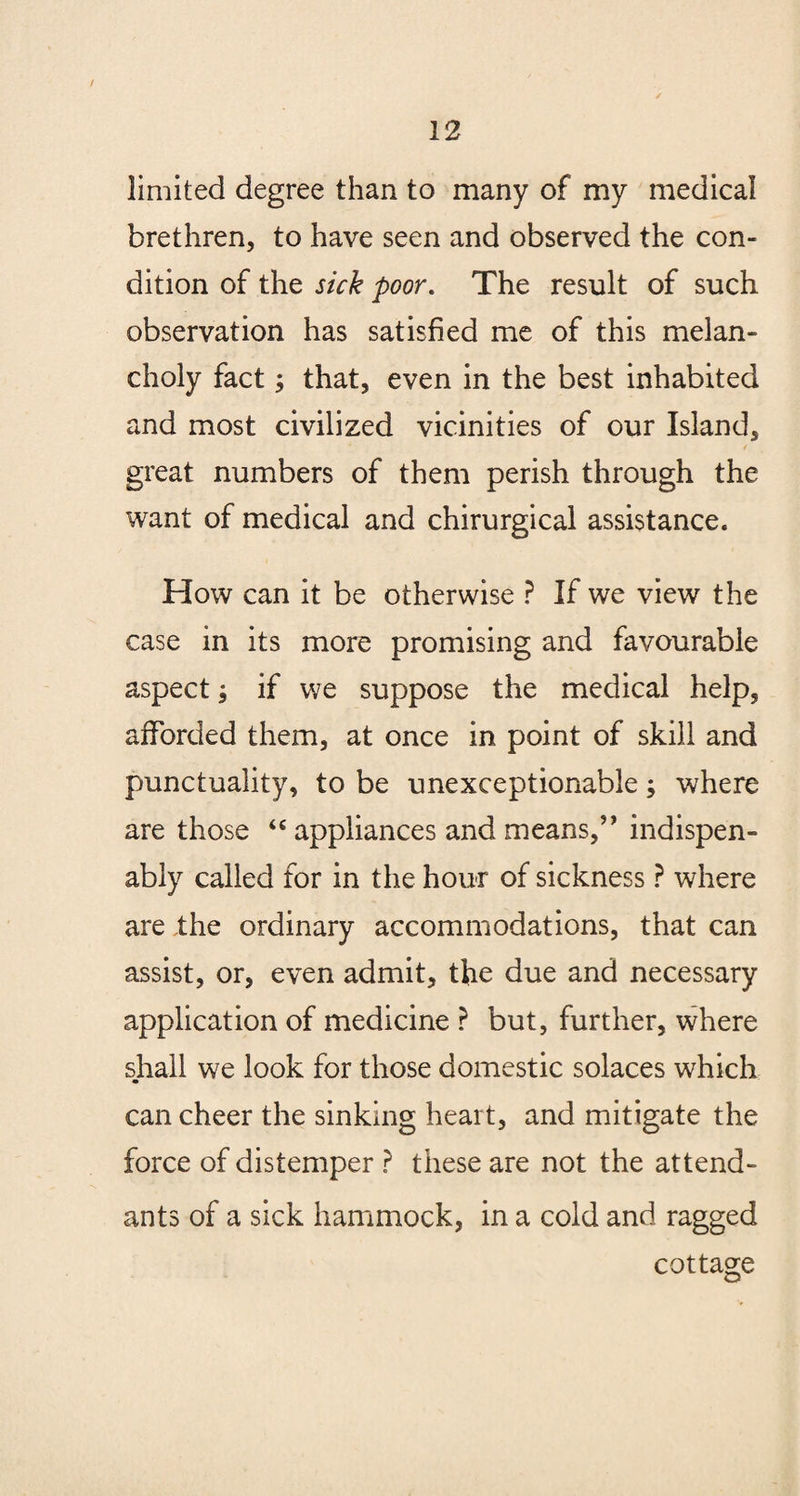 limited degree than to many of my medical brethren, to have seen and observed the con¬ dition of the sick poor. The result of such observation has satisfied me of this melan¬ choly fact; that, even in the best inhabited and most civilized vicinities of our Island, great numbers of them perish through the want of medical and chirurgical assistance. How can it be otherwise ? If we view the case in its more promising and favourable aspect, if we suppose the medical help, afforded them, at once in point of skill and punctuality, to be unexceptionable; where are those “ appliances and means,’’ indispen- ably called for in the hour of sickness ? where are the ordinary accommodations, that can assist, or, even admit, the due and necessary application of medicine ? but, further, where shall we look for those domestic solaces which can cheer the sinking heart, and mitigate the force of distemper ? these are not the attend¬ ants of a sick hammock, in a cold and ragged cottage