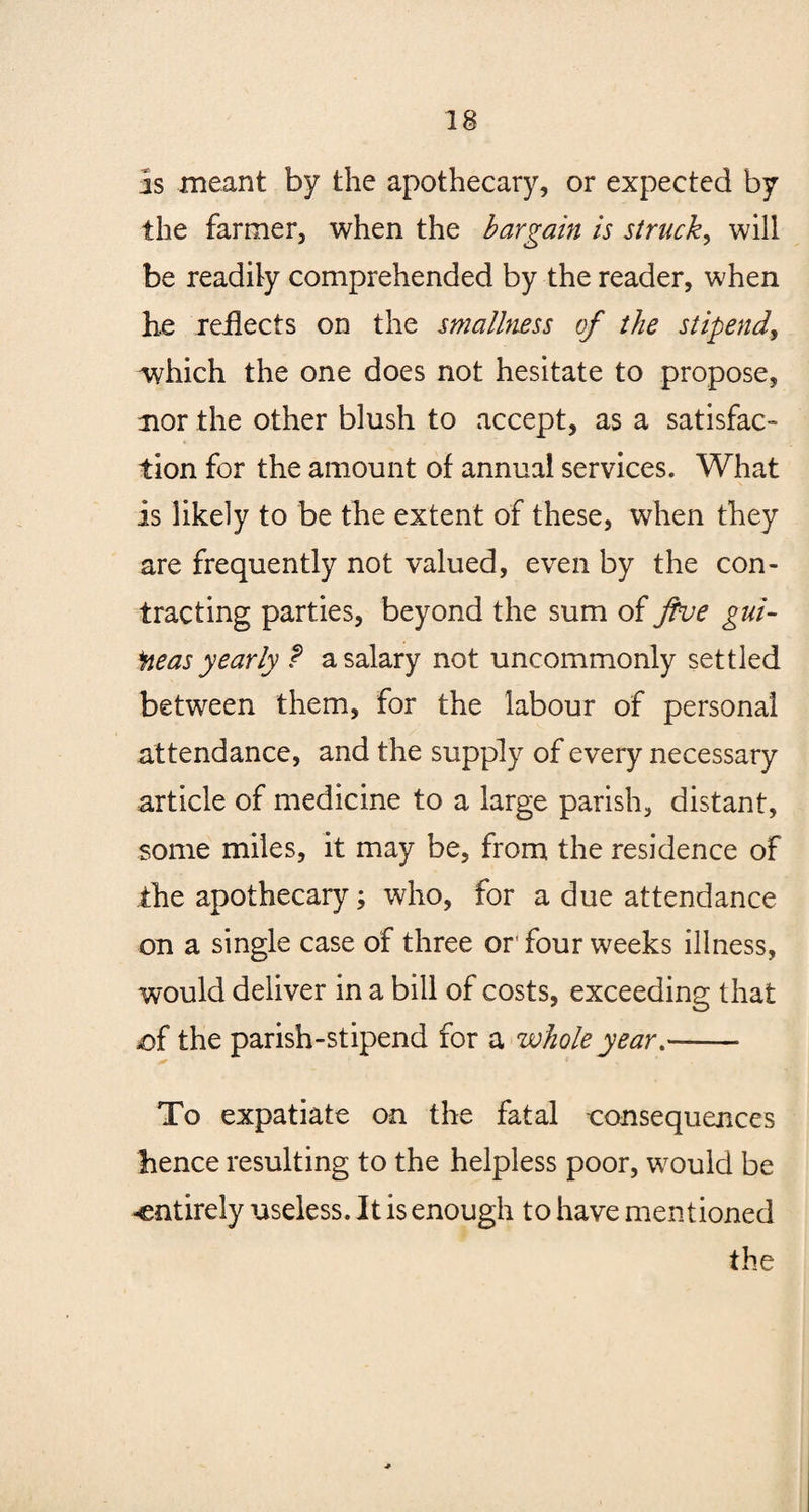 is meant by the apothecary, or expected by the farmer, when the bargain is struck, will be readily comprehended by the reader, when he reflects on the smallness of the stipend, which the one does not hesitate to propose, nor the other blush to accept, as a satisfac¬ tion for the amount of annual services. What is likely to be the extent of these, when they are frequently not valued, even by the con¬ tracting parties, beyond the sum of five gui¬ neas yearly t a salary not uncommonly settled between them, for the labour of personal attendance, and the supply of every necessary article of medicine to a large parish, distant, some miles, it may be, from the residence of the apothecary; who, for a due attendance on a single case of three or* four weeks illness, would deliver in a bill of costs, exceeding that .of the parish-stipend for a wholeyear-- To expatiate on the fatal consequences hence resulting to the helpless poor, would be -entirely useless. It is enough to have mentioned the