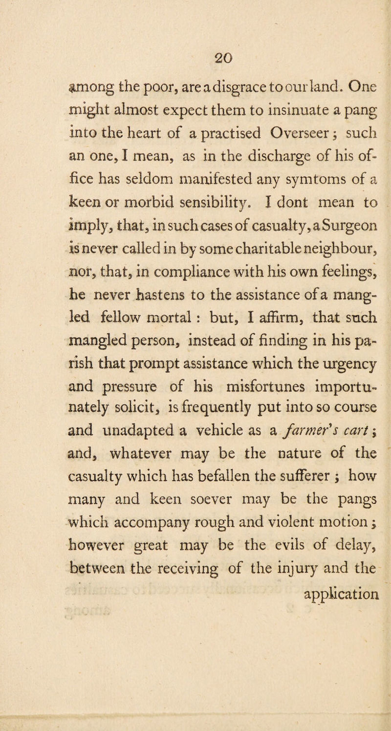 among the poor, are a disgrace to our land. One might almost expect them to insinuate a pang into the heart of a practised Overseer; such an one, I mean, as in the discharge of his of* flee has seldom manifested any symtoms of a keen or morbid sensibility. I dont mean to imply, that, in such cases of casualty, a Surgeon is never called in by some charitable neighbour, nor, that, in compliance with his own feelings, he never hastens to the assistance of a mang¬ led fellow mortal : but, I affirm, that such mangled person, instead of finding in his pa¬ rish that prompt assistance which the urgency and pressure of his misfortunes importu¬ nately solicit, is frequently put into so course and unadapted a vehicle as a farmer's cart \ and, whatever may be the nature of the casualty which has befallen the sufferer ; how many and keen soever may be the pangs which accompany rough and violent motion; however great may be the evils of delay, between the receiving of the injury and the application