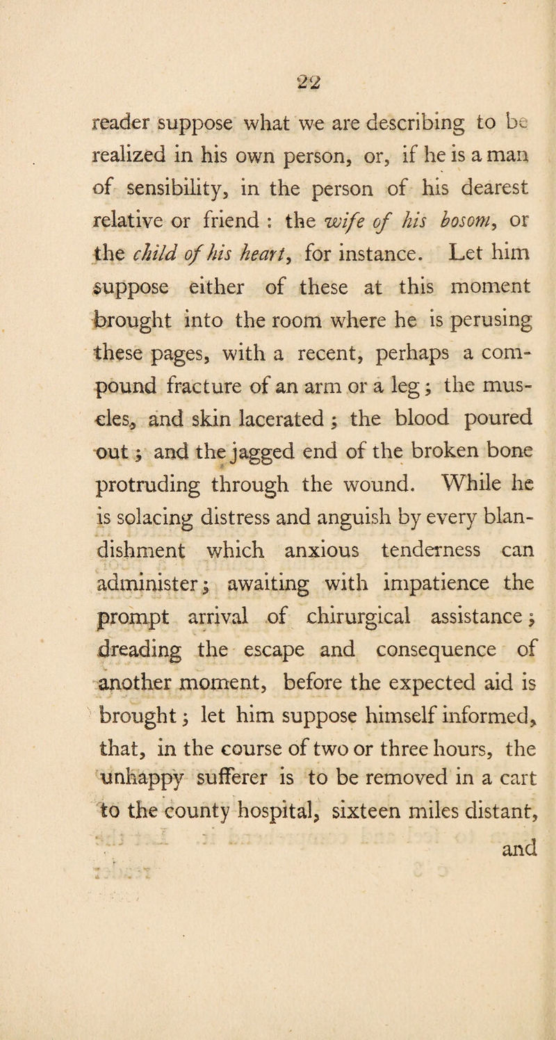 reader suppose what we are describing to be realized in his own person, or, if he is a man of sensibility, in the person of his dearest relative or friend : the wife of his bosom, or the child of his heart, for instance. Let him suppose either of these at this moment brought into the room where he is perusing these pages, with a recent, perhaps a com¬ pound fracture of an arm or a leg; the mus¬ cles,, and skin lacerated ; the blood poured out; and the jagged end of the broken bone protruding through the wound. While he is solacing distress and anguish by every blan¬ dishment which anxious tenderness can administer; awaiting with impatience the prompt arrival of chirurgical assistance; dreading the escape and consequence of another moment, before the expected aid is brought; let him suppose himself informed, that, in the course of two or three hours, the unhappy sufferer is to be removed in a cart to the county hospital, sixteen miles distant, and