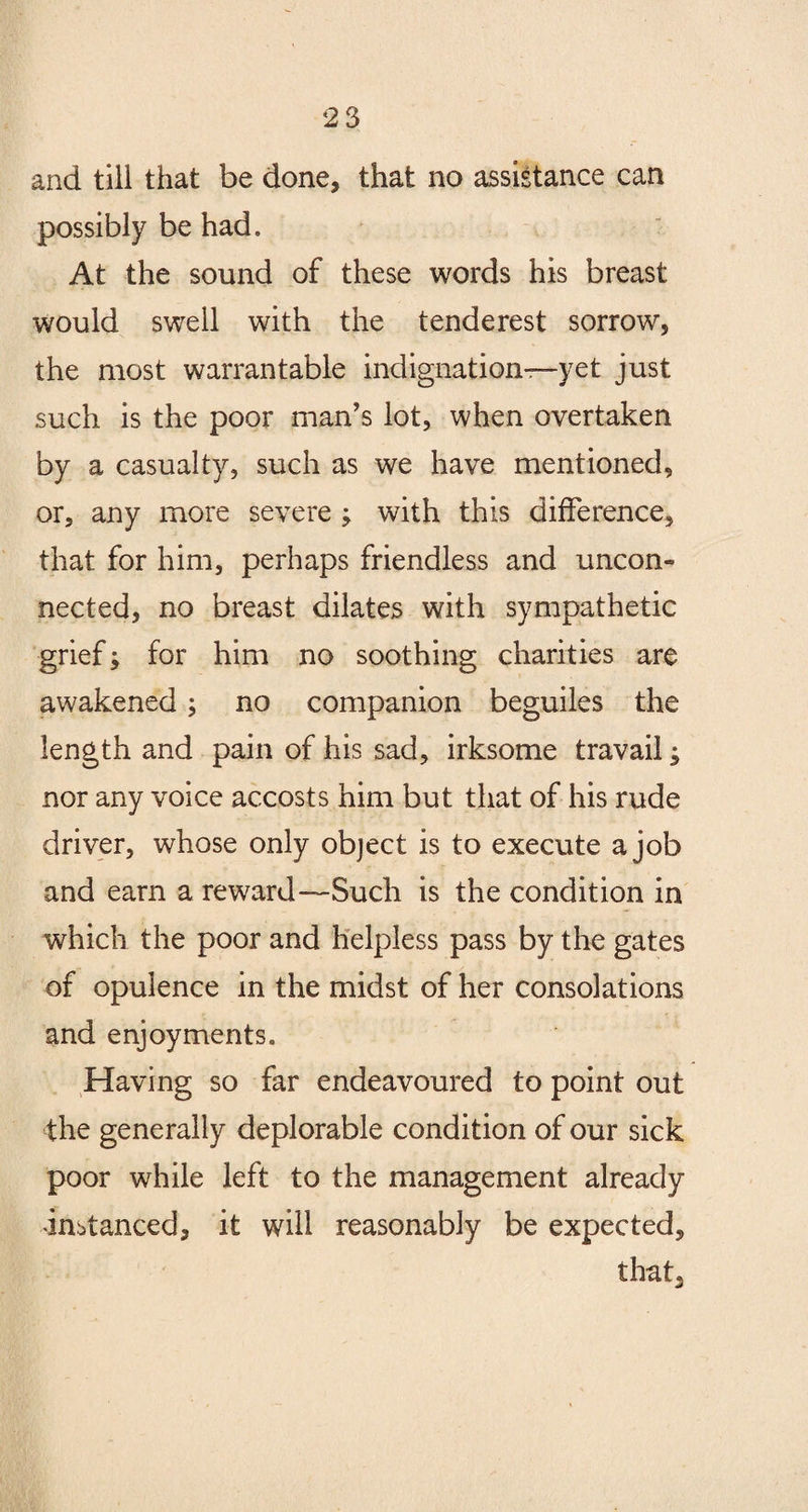 and till that be done, that no assistance can possibly be had. At the sound of these words his breast would swell with the tenderest sorrow, the most warrantable indignation—yet just such is the poor man’s lot, when overtaken by a casualty, such as we have mentioned, or, any more severe ; with this difference, that for him, perhaps friendless and uncon¬ nected, no breast dilates with sympathetic grief; for him no soothing charities are awakened; no companion beguiles the length and pain of his sad, irksome travail; nor any voice accosts him but that of his rude driver, whose only object is to execute a job and earn a reward—Such is the condition in which the poor and helpless pass by the gates of opulence in the midst of her consolations and enjoyments. Having so far endeavoured to point out the generally deplorable condition of our sick poor while left to the management already instanced, it will reasonably be expected, that.