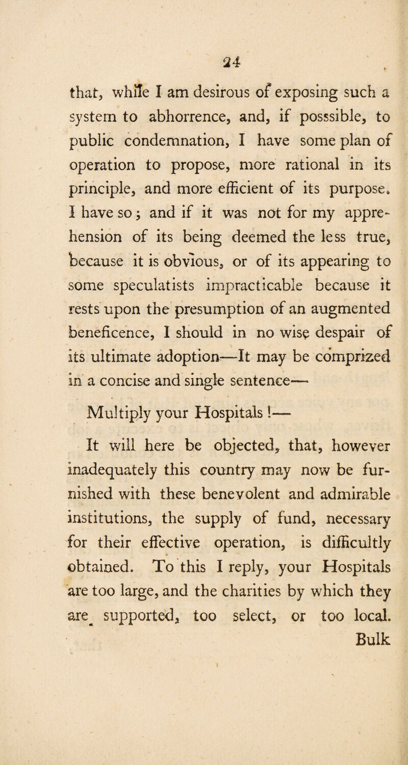 that, while I am desirous of exposing such a system to abhorrence, and, if posssible, to public condemnation, I have some plan of operation to propose, more rational in its principle, and more efficient of its purpose. I have so; and if it was not for my appre¬ hension of its being deemed the less true, because it is obvious, or of its appearing to some speculatists impracticable because it rests upon the presumption of an augmented beneficence, 1 should in no wise despair of its ultimate adoption—It may be comprized in a concise and single sentence— Multiply your Hospitals !— It will here be objected, that, however inadequately this country may now be fur¬ nished with these benevolent and admirable institutions, the supply of fund, necessary for their effective operation, is difficultly obtained. To this I reply, your Hospitals are too large, and the charities by which they are^ supported, too select, or too local. Bulk